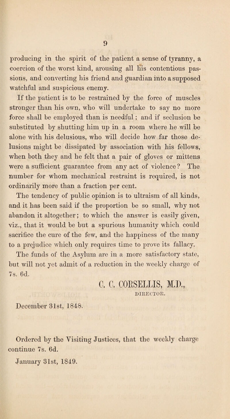 producing in the spirit of the patient a sense of tyranny, a coercion of the worst kind, arousing all his contentious pas¬ sions, and converting his friend and guardian into a supposed watchful and suspicious enemy. If the patient is to be restrained by the force of muscles stronger than his own, who will undertake to say no more force shall be employed than is needful; and if seclusion be substituted by shutting him up in a room where he will be alone with his delusious, who will decide how far those de¬ lusions might be dissipated by association with his fellows, when both they and he felt that a pair of gloves or mittens were a sufficient guarantee from any act of violence ? The number for whom mechanical restraint is required, is not ordinarily more than a fraction per cent. The tendency of public opinion is to ultraism of all kinds, and it has been said if the proportion be so small, why not abandon it altogether; to which the answer is easily given, viz., that it would be but a spurious humanity which could sacrifice the cure of the few, and the happiness of the many to a prejudice which only requires time to prove its fallacy. The funds of the Asylum are in a more satisfactory state, but will not yet admit of a reduction in the weekly charge of 7s. 6d. C. C. COESELLIS, M.D., DIRECTOR. December 31st, 1848. Ordered by the Visiting Justices, that the weekly charge continue 7s. 6d. January 31st, 1849.