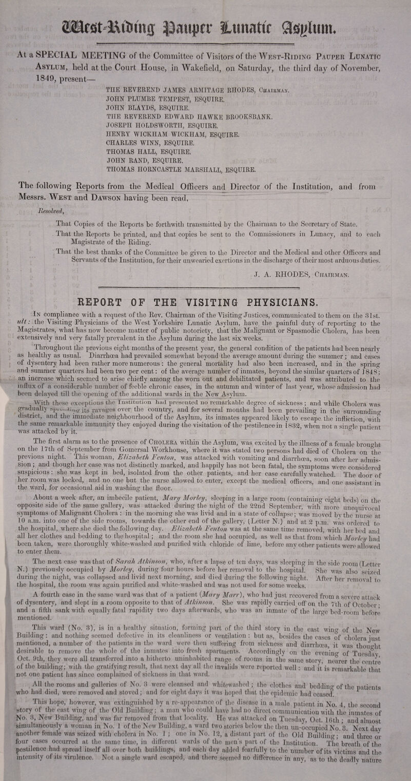 |3aupn- ILmiatir At a SPECIAL MEETING of the Committee of Visitors of the West-Riding Pauper Lunatic Asylum, held at the Court House, in Wakefield, on Saturday, the third day of November, 1849, present— THE REVEREND JAMES ARMITAGE RHODES, Chairman. JOHN PLUMBE TEMPEST, ESQUIRE. JOHN BLAYDS, ESQUIRE. THE REVEREND EDWARD HAWKE BROOKSBANK. JOSEPH HOLDSWORTII, ESQUIRE. HENRY WICKHAM WICKHAM, ESQUIRE. CHARLES WINN, ESQUIRE. THOMAS HALL, ESQUIRE. JOHN RAND, ESQUIRE. THOMAS IIORNCASTLE MARSHALL, ESQUIRE. The following Reports from the Medical Officers and Director of the Institution, and from Messrs. West and Dawson having been read, Resolved, That Copies of tlie Reports be forthwith transmitted by the Chairman to the Secretary of State. That the Reports be printed, and that copies be sent to the Commissioners in Lunacy, and to each Magistrate of the Riding. That the best thanks of the Committee be given to the Director and the Medical and other Officers and Servants of the Institution, for their unwearied exertions in the discharge of their most arduous duties. J. A. RHODES, Chairman. REPORT OF THE VISITING PHYSICIANS. In compliance with a request of the Rev. Chairman of the Visiting Justices, communicated to them on the 31st. nit: the Visiting Physicians of the West Yorkshire Lunatic Asylum, have the painful duty of reporting to the Magistrates, what has now become matter of public notoriety, that the Malignant or Spasmodic Cholera, has been extensively and very fatally prevalent in the Asylum during the last six weeks. Throughout the previous eight months of the present year, the general condition of the joatients had been nearly as healthy as usual. Diarrhoea had prevailed somewhat beyond the average amount during the summer ; and cases of dysentery had been rather more numerous : the general mortality had also been increased, and in the spring and summer quarters had been two per cent: of the average number of inmates, beyond the similar quarters of 1848; an increase which seemed to arise chiefly among the worn out and debilitated patients, and was attributed to the influx of a considerable number of feeble chronic cases, in the autumn and winter of last year, whose admission had been delayed till the opening of the additional wards in the New Asylum. With these exceptions the Institution had presented no remarkable degree of sickness ; and while Cholera was gradually ■ a;,,o- its ravages over the country, and for several months had been prevailing in the surrounding district, and the immediate neighbourhood of the Asylum, its inmates appeared likely to escape, the infliction with the same remarkable immunity they enjoyed during the visitation of the pestilence in 1832, when not a single patient was attacked hy it. D 1 The first alarm as to the presence of Cholera within the Asylum, was excited by the illness of a female brought on the 17th of September from Gomersal Workhouse, where it was stated two persons had died of Cholera on the previous night. This woman, Elizabeth Fenton, was attacked with vomiting and diarrhoea, soon after her admis¬ sion; and though her case was not distinctly marked, and happily has not been fatal, the symptoms were considered suspicious: she was kept in bed, isolated from the other patients, and her case carefully watched. The door of her room was locked, and no one hut the nurse allowed to enter, except the medical officers, and one assistant in the ward, for occasional aid in washing the floor. About a week after, an imbecile patient, Mary Morley, sleeping in a large room (containing eight beds) on the opposite side of the same gallery, was attacked during the night of the 22nd September, with more unequivocal symptoms of Malignant Cholera : in the morning she was livid and in a state of collapse; was moved by the nurse at 10 a.m. into one of the side rooms, towards the other end of the gallery, (Letter N.) and at 2 p.m. was ordered to the hospital, where she died the following day. Elizabeth Fenton was at the same time removed, with her bed and all her clothes and bedding to the hospital; and the room she had occupied, as well as that from which Movie// had been taken, were thoroughly white-washed and purified with chloride of lime, before any other patients were allowed to enter them. The next case was that of Sarah Atkinson, who, after a lapse of ten days, was sleeping in the side room (Letter N.) previously occupied by Morley, during four hours before her removal to the hospital. She was also seized during the night, was collapsed and livid next morning, and died during the following night. After her removal to the hospital, the room was again purified and white-washed and was not used for some weeks. A fourth case in the same ward was that of a patient (Mary Marr), who had just recovered from a severe attack of dysentery, and slept in a room opposite to that of Atkinson. She was rapidly carried off on the 7th of October • and a fifth sank wit!) equally fatal rapidity two days afterwards, who was an inmate of the large bed-room before mentioned. This ward (No. 3), is in a healthy situation, forming part of the third story in the east wing of the New Building: and nothing seemed defective in its cleanliness or ventilation: but as, besides the cases of cholera iust mentioned, a number of the patients in the ward were then suffering from sickness and diarrhoea, it was thought desirable to remove the whole of the inmates into fresh apartments. Accordingly on the evening of Tuesday Oct. 9th, they were ail transferred into a hitherto uninhabited range of rooms in the same story, nearer the centre of the building; with the gratifying result, that next day all the invalids were reported well: and it is remarkable that not one patient has since complained of sickness in that ward. All the rooms and galleries of No. 3 were cleansed and whitewashed; the clothes and bedding of the patients who had died, were removed and stoved ; and for eight days it was hoped that the epidemic had ceased This hope, however, was extinguished by a re-appearance of the disease in a male patient in No. 4, the second story of the east wing of the Old Building; a man who could have had no direct communication with the inmates of No. 3, New Building, and was far removed from that locality. He was attacked on Tuesday, Oct. 16th • and almost simultaneously a woman in No. 1 of the New Building, a ward two stories below the then un-occupied No 3. Next day another female was seized with cholera in No. 1 ; one in No. 12, a distant part of the Old Building; and three or four cases occurred at the same time, in different wards of the men’s part of the Institution. The breath of the pestilence had spread itself all over both buildings, and each day added fearfully to the number of its victims and the intensity of its virulence. Not a single ward escaped, and there seemed no difference in any, as to the deadly nature