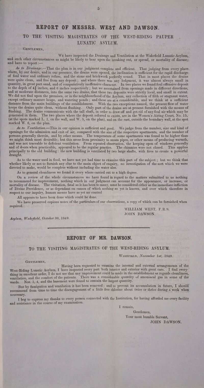 REPORT OF MESSRS. WEST AND DAWSON. TO THE VISITING MAGISTRATES OF THE WEST-RIDING PAUPER ... LUNATIC ASYLUM. Gentlemen, We have inspected the Drainage and Ventilation at the Wakefield Lunatic Asylum, and such other circumstances as might he likely to bear upon the breaking out, or spread, or mortality of disease; and have to report:— As* to Drainage.—That the plan is in our judgment complete and efficient. That judging from every place- where, by our desire, and in our presence, the drains were opened, the inclination is sufficient for the rapid discharge ot foul water and ordinary refuse, and the stone and brickwork perfectly sound. That in most places the drains were quite clean, and free from any deposit; and where there was any lodgment, it was almost always small in quantity, in great part sand, and of comparatively inoffensive character. In two places we found foul offensive deposit to the depth of 4 J inches, and 6 inches respectively; but we ascertained from openings made in different directions, and at moderate distances, into the same two drains, that these two deposits were strictly local, and small in extent. We did not find upon the premises, or in the neighbourhood of the Asylum, any collection of filth or stagnant water, except ordinary manure heaps, and watering ponds ; and these are at a considerable, and we think at a sufficient distance from the main buildings of the establishment. With the two exceptions named, the present flow of water keeps the drains quite clean, without flushing. Only part of the drains are at present furnished with the means of flushing. The drains communicate with the tall shaft, in order to draw off and get rid of any foul air which may be generated in them. The two places where the deposit referred to exists, are in the Women's Airing Court, No. 15, (at the spots marked L. 1. on the wall, and W. 5, on the plan), and on the east, outside the boundary wall, at the spot marked W. 6, on the plan. As to Ventilation.—This in our opinion is sufficient and good. We judge from the number, size and kind of openings for the admission and exit of air, compared with the size of the respective apartments, and the number of persons generally therein, and by other means. The temperature of some apartments was found to be higher than we might think most desirable; but this arose from proximity to steam pipes, or other means of producing warmth, and was not traceable to deficient ventilation. From repeated observation, the keeping open of windows generally and of doors when practicable, appeared to be the regular practice. The cliimnies were not closed. This applies principally to the old building: the new building is ventilated by two large shafts, with fires to create a powerful draught. As to the water used in food, we have not yet had time to examine this part of the subject ; but we think that whether likely or not to furnish any clue to the main object of enquiry, no investigation of the sort which we were directed to make, would be complete without including the water also. As to general cleanliness we found it every where carried out to a high degree. On a review of the whole circumstances we have found in regard to the matters submitted to us nothing to recommend for improvement, nothing which in our judgment can account for the appearance, or increase, or mortality of disease. The visitation, fatal as it has been to many, must be considered either as the immediate infliction of Divine Providence, or as dependant on causes of which nothing as yet is known, and over which therefore in respect to our inquiry, human means have as yet no control All appears to have been done which could be done. We have preserved copious notes of the particulars of our observations, a copy of which can be furnished when required. WILLIAM WEST, F.R.S. JOHN DAWSON. Asylum, Wakefield, October 30, 1849. REPORT OF MR. DAWSON. TO THE VISITING MAGISTRATES OF THE WEST-RIDING ASYLUM. Wakefield, November 1st, 1849. __ * Gentlemen, Having been requested to examine the internal and external arrangements of the West-Riding Lunatic Asylum, I have inspected every part both interior and exterior with great care. I find every¬ thing in excellent order, I do not see that any improvement could be made in the establishment as regards cleanliness, ventilation, and the comfort of the patients. There was a considerable quantity of amoniacal gas in some of the wards. Nos. 1, 4, and the basement were found to contain the largest quantity. But hy fumigation and ventilation it has been removed; and to prevent its accumulation in future, I should recommend from time to time the disengagement of a little free chlorine about twice or thrice during a week when necessary. I beg to express my thanks to every person connected with the Institution, for having afforded me every facility and assistance in the course of my examination. I remain, Gentlemen, Your most humble Servant, JOHN DAWSON.