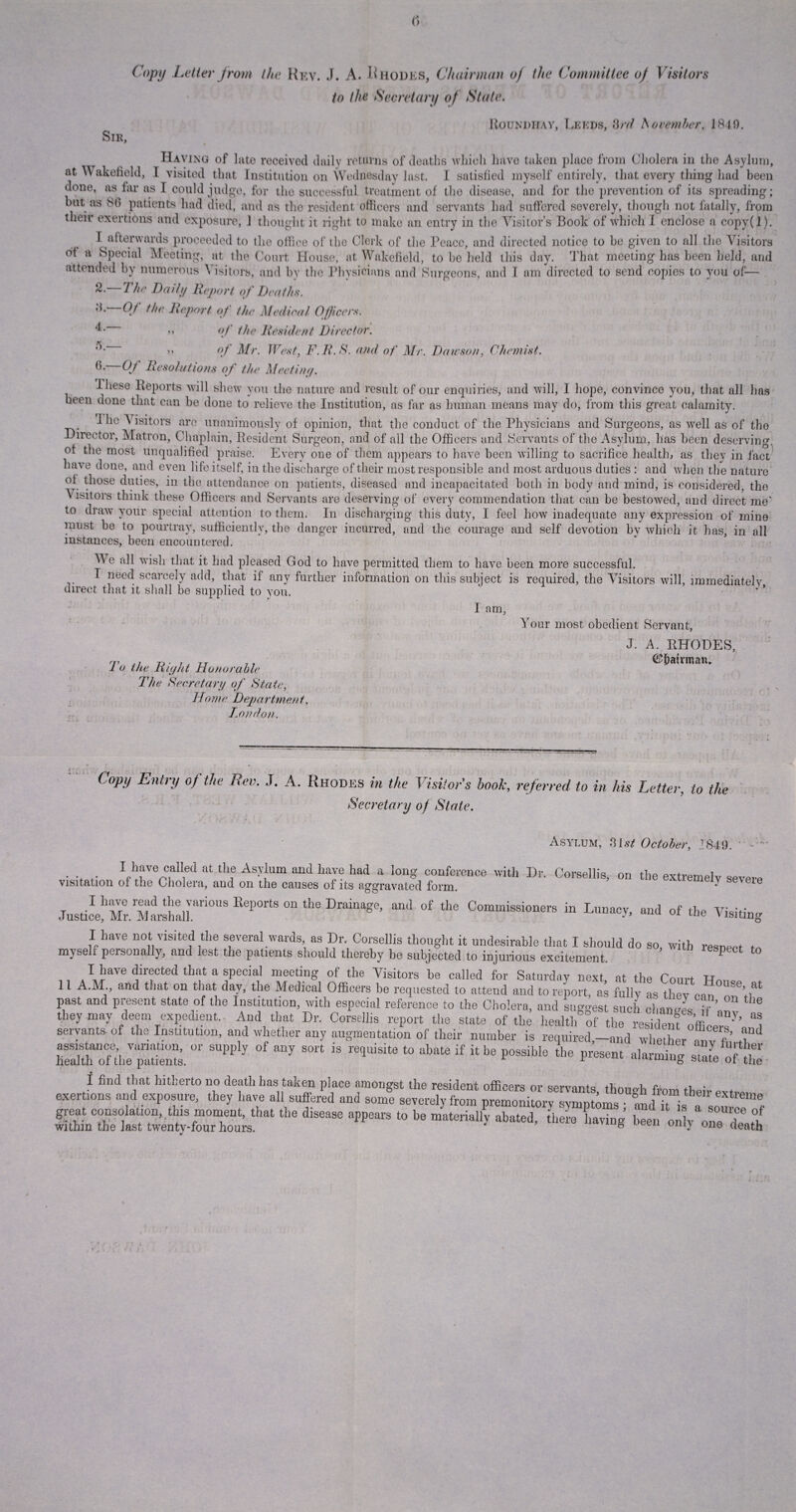 Copy Letter from the Rev. J. A. Rhodes, Chairman of the Committee of Visitors to the Secretary of State. IIounphay, Leeds, 3rd November. 1840. Sir, Having of Into received daily returns of deaths which have taken place Iron) Cholera in the Asylum, at Wakefield, I visited that Institution on Wednesday last. I satisfied myself entirely, that every tiling had been done, as far as I could judge, for the successful treatment of the disease, and for the prevention of its spreading; but as 88 patients had died, and ns the resident officers and servants had suffered severely, though not fatally, from their exertions and exposure, 1 thought it right to make an entry in the Visitor’s Book of which I enclose a copy(l). I afterwards proceeded to the office of the Clerk of the Peace, and directed notice to be given to all the Visitors ot a Special Meeting, at the Court House, at Wakefield, to bo held this day. That meeting has been held, and attended by numerous Visitors, and by the Physicians and Surgeons, and I am directed to send copies to you of— 2.—The Daily Report of Deaths. '*• Qt the Report of the Medical Officers. m of the Resident Director. >> of Mr. West, F.R.S. and of Mr. Dawson, Chemist. 8. Of Resolutions of the Meeting. Ihese Beports will shew you the nature and result of our enquiries, and will, I hope, convince you, that all has been done that can be done to relieve the Institution, as far as human means may do, from this great calamity. Dir ot tne most unqualified praise. E,verv one ot tnem appears .-__ _D __.____xlxyjXj have done, and even life itself, in the discharge of their most responsible and most arduous duties : and when the nature ol those duties, in the attendance on patients, diseased and incapacitated both in body and mind, is considered, the \ isitors think these Officers and Servants are deserving of every commendation that can be bestowed, and direct me' to draw your special attention to them. In discharging this duty, I feel how inadequate any expression of mine must be to pourtray, sufficiently, the danger incurred, and the courage and self devotion by which it has, in all instances, been encountered. We all wish that it had pleased God to have permitted them to have been more successful. T need scarcely add, that if any further information on this subject is required, the Visitors will, immediately direct that it shall be supplied to you. ’ I am, Your most obedient Servant, J. A. RHODES, To the Right Honorable mdxxrnn. The Secretary of State, Home Department, London. Copy Entry of the Bev. J. A. Rhodes in the Visitors hook, referred to in his Letter, to the Secretary of State. Asylum, 31st October, 1849. • .. .. VirepLalied at thie Asy1lum and LaJe had a lon§' conference ™th Dr. Corsellis, on the extremelv severe visitation of the Cholera, and on the causes of its aggravated form. ^ se\eie Justice!1MlrMarahalIftri0U^ B**°It* ^ ^ and of the Commissioners in Lunacy, and of the Visiting I have not visited the several wards, as Dr, Corsellis thought it undesirable that I should do so, with resnect tn myself personally, and lest the patients should thereby be subjected to injurious excitement. P * P.]?a've ^1®c^ed a special meeting of the Visitors be called for Saturday next at the Coma 11 A.M., and that on that day, the Medical Officers be requested to attend and to report, as fully as they can USe’,at past and present state of the Institution, with especial reference to the Cholera, and suggest such chan^Vff '® they may deem expedient. And that Dr. Corsellis report the state of the health of the r»sidenfoff y’ ^ servants, of the Institution, and whether any augmentation of their number is required-and whether'S’ ,1“ oUheTuS.  ^ °f “y S°rt iS r61Uisite t0 abate if * be P^le the present alarming Soft exertions and exposure, they have all suffered and som^mwdfylrom ^mo^tor^^ptom°neStrem® £lSSSk,‘ thS diSeMe aPP°arS t0 b6 mat6rially *«■* b-ng been