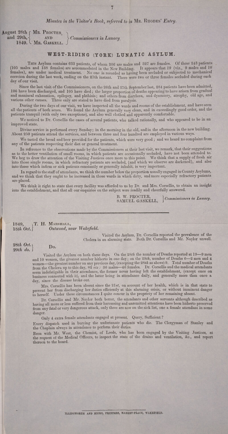 Minnies in the Visitor's Booky referred to in Mb. Rhodes’ Entry. August 28th f Mr. Procter} ^ and 29th, { and y Commissioners in Lunacy 1849. t Mr. Gaskell. J I WEST-HIDING (YORK) LUNATIC ASYLUM. This Asylum contains G33 patients, of wliom 30G are males and 327 are females. Of these 243 patients (105 males and 138 females) are accommodated in the New Building. It appears that 19 (viz., 9 males and 10 females), are under medical treatment. No one is recorded as having been secluded or subjected to mechanical coercion during the last week, ending on the 27th instant. There were two or three females secluded during each day of our visit. Since the last visit of the Commissioners, on the 2Gth and 27th September last, 284 patients have been admitted, 10G have been discharged, and 105 have died; the larger proportion of deaths appearing to have arisen from gradual and maniacal exhaustion, epilepsy, and phthisis; and others from diarrhoea, and dysentery, atrophy, old age, and various other causes. Three only are stated to have died from paralysis. During the two days of our visit, we have inspected all the wards and rooms of the establishment, and have seen all the patients of both sexes. We found the Asylum generally very clean, and in exceedingly good order, and the patients tranquil (with only two exceptions), and also well clothed and apparently comfortable. We noticed to Dr. Corsellis the cases of several patients, who talked rationally, and who appeared to be in an improved state. Divine service is performed every Sunday; in the morning in the old, and in the afternoon in the new building. About 250 patients attend the services, and between three and four hundred are employed in various ways. We tasted the bread and beer provided for the patients, which were very good ; and we heard no complaint from any of the patients respecting their diet or general treatment. In reference to the observations made by the Commissioners at their last visit, we remark, that their suggestions as to the better ventilation of small rooms, in which patients are occasionally secluded, have not been attended to. We beg to draw the attention of the Visiting Justices once more to this point. We think that a supply of fresh air into those single rooms, in which refractory patients are secluded, (and which we observe are darkened), and also into those which infirm or sick patients constantly or generally inhabit, is very important. In regard to the staff of attendants, we think the number below the proportion usually engaged in County Asylums, and we think that they ought to be increased in those wards in which dirty, and more especially refractory patients are placed. We think it right to state that every facility was afforded to us by Dr. and Mrs. Corsellis, to obtain an insight into the establishment, and that all our enquiries on the subject were readily and cheerfully answered. B. W. PROCTER, SAMUEL GASKELL, Commissioners in Lunacy. 1849, T. H. 18th Oct. Marshall, Outwood, near Wakefield. Visited the Asylum, Dr. Corsellis reported the prevalence of the Cholera in an alarming state. Both Dr. Corsellis and Mr. Naylor unwell. fLl °f' \ Do. 29th do. j Visited the Asylum on both these days. On the 28th the number of Deaths reported at 19—9 men and 10 women, the greatest number hitherto in one day ; on the 29th, number of Deaths 6—2 men and 4 women—the greatest number on any previous day, (excepting the 28th as above) 9. Total number of Deaths from the Cholera up to this day, 82 viz : 36 males—46 females. Dr. Corsellis and the medical attendants seem indefatigable in their attendance, the former never having left the establishment, (except once on business connected with it), and the latter being in attendance daily, and generally more than once a day, since the disease broke out. Mrs. Corsellis has been absent since the 21st, on account of her health, which is in that state to prevent her from discharging her duties efficiently at this alarming crisis, or without imminent danger to herself. Under these circumstances I quite concur in the propriety of her remaining absent. Dr. Corsellis and Mr. Naylor both better, the attendants and other servants although described as having all more or less suffered from their harrassing and unremitted attentions have been hitherto preserved from any fatal or very dangerous attack, only three are now on the sick list, one a female attendant in some danger. Only 4 extra female attendants engaged at present. Query, Sufficient ? Every dispatch used in burying the unfortunate patients who die. The Clergyman of Stanley and the Chaplain always in attendance to perform their duties. Been with Mr. West, the Chemist, of Leeds, who has been engaged by the Visiting Justices, at the request of the Medical Officers, to inspect the state of the drains and ventilation, &c., and report thereon to the board. Illingworth and hicks, printers, market-place, wakefiELD.