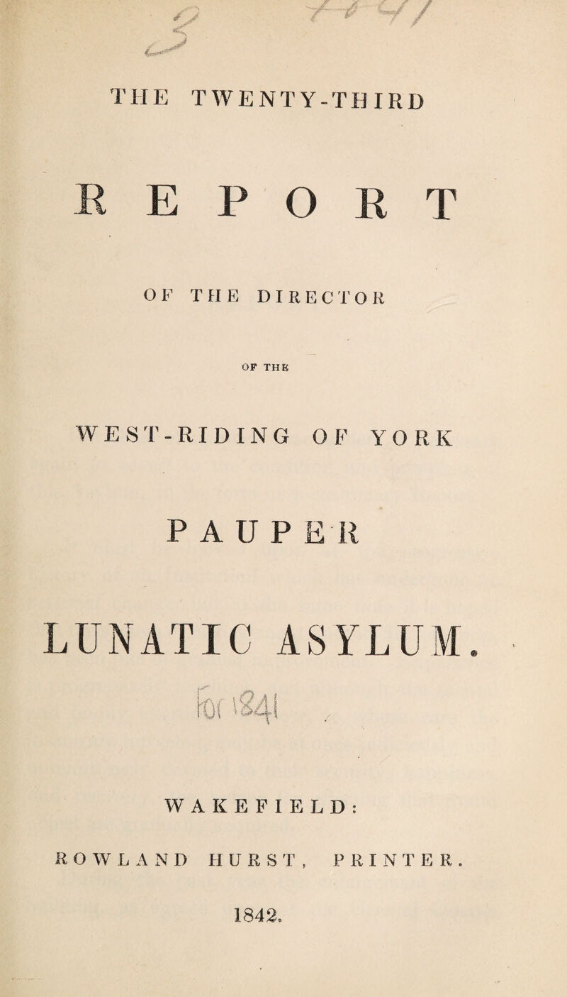 THE TWENTY-THIRD REPORT OF THE DIRECTO R OF THE WEST-RIDING OF YORK P A U P EH LUNATIC ASYLUM Df '241 WAKEFIELD: ROWLAND H U R S T , PRINTER. 1842.