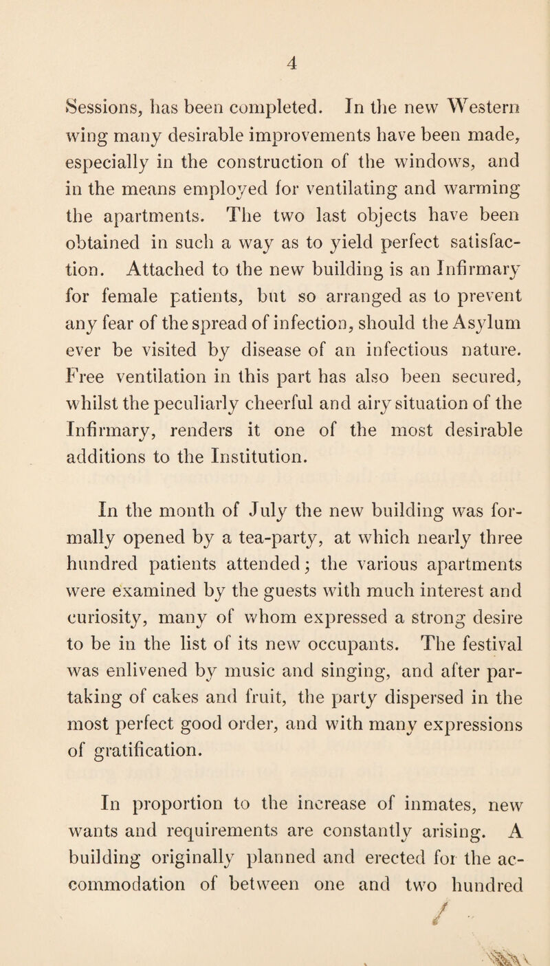 Sessions, has been completed. In the new Western wing many desirable improvements have been made, especially in the construction of the windows, and in the means employed for ventilating and warming the apartments. The two last objects have been obtained in such a way as to yield perfect satisfac¬ tion. Attached to the new building is an Infirmary for female patients, but so arranged as to prevent any fear of the spread of infection, should the Asylum ever be visited by disease of an infectious nature. Free ventilation in this part has also been secured, whilst the peculiarly cheerful and airy situation of the Infirmary, renders it one of the most desirable additions to the Institution. In the month of July the new building was for¬ mally opened by a tea-party, at which nearly three hundred patients attended; the various apartments were examined by the guests with much interest and curiosity, many of whom expressed a strong desire to be in the list of its new occupants. The festival was enlivened by music and singing, and after par¬ taking of cakes and fruit, the party dispersed in the most perfect good order, and with many expressions of gratification. In proportion to the increase of inmates, new wants and requirements are constantly arising. A building originally planned and erected for the ac¬ commodation of between one and two hundred / ••