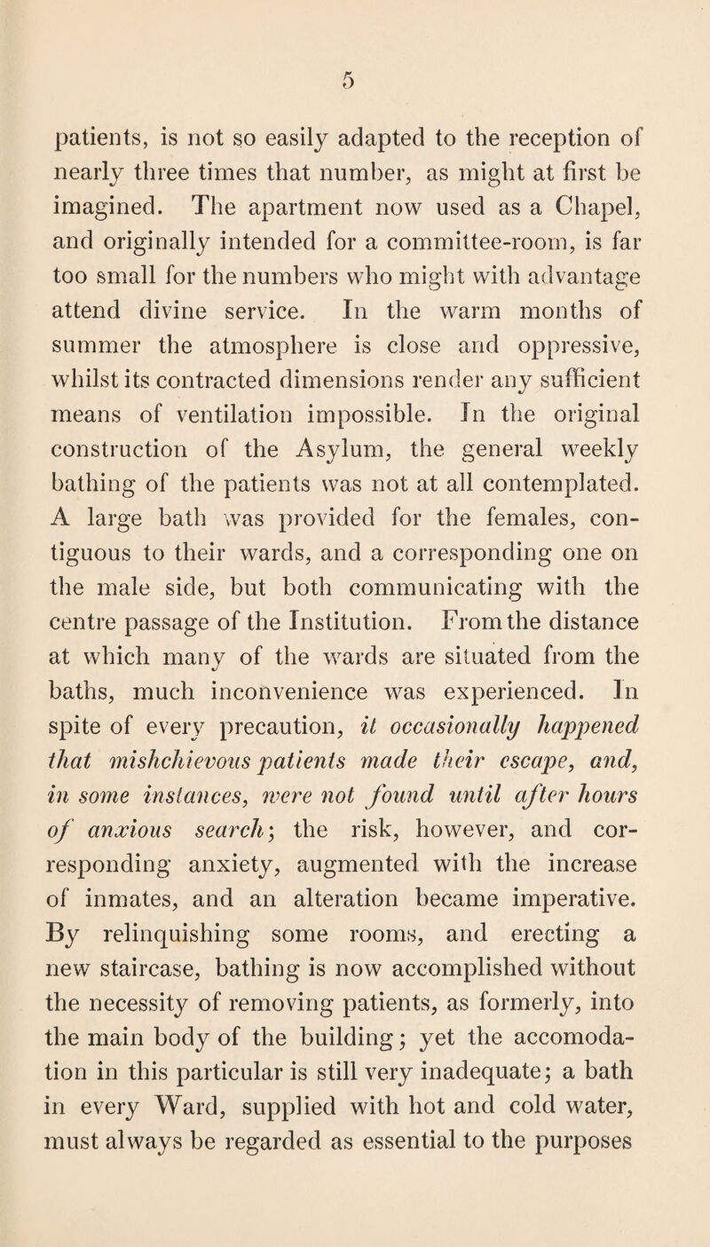 patients, is not so easily adapted to the reception of nearly three times that number, as might at first be imagined. The apartment now used as a Chapel, and originally intended for a committee-room, is far too small for the numbers who might with advantage attend divine service. In the warm months of summer the atmosphere is close and oppressive, whilst its contracted dimensions render any sufficient means of ventilation impossible. In the original construction of the Asylum, the general weekly bathing of the patients was not at all contemplated. A large bath was provided for the females, con¬ tiguous to their wards, and a corresponding one on the male side, but both communicating with the centre passage of the Institution. From the distance at which many of the wards are situated from the baths, much inconvenience was experienced. In spite of every precaution, it occasionally happened that mishchievous patients made their escape, and, in some instances, were not found until after hours of anxious search; the risk, however, and cor¬ responding anxiety, augmented with the increase of inmates, and an alteration became imperative. By relinquishing some rooms, and erecting a new staircase, bathing is now accomplished without the necessity of removing patients, as formerly, into the main body of the building; yet the accomoda¬ tion in this particular is still very inadequate; a bath in every Ward, supplied with hot and cold water, must always be regarded as essential to the purposes