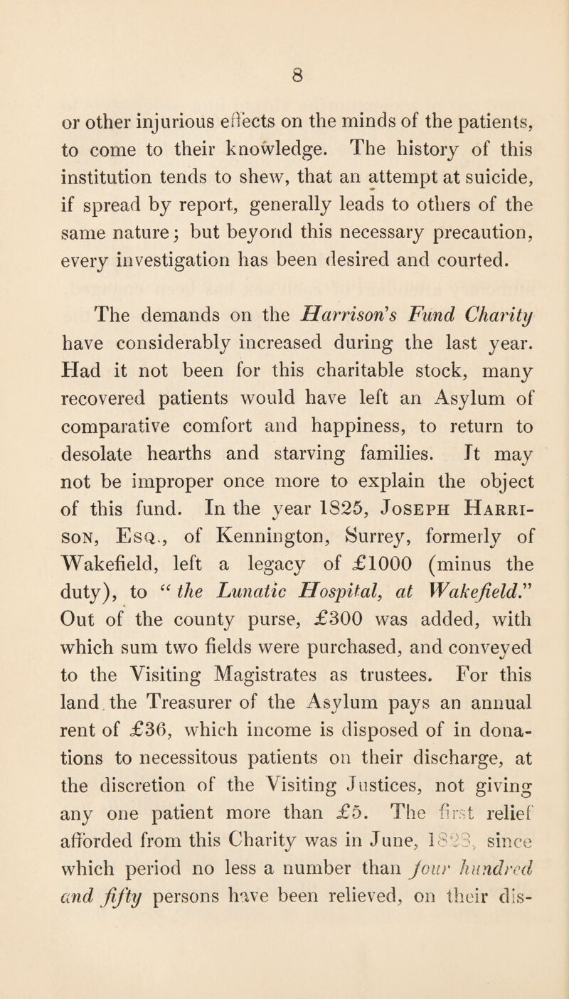 or other injurious effects on the minds of the patients, to come to their knowledge. The history of this institution tends to shew, that an attempt at suicide, if spread by report, generally leads to others of the same nature; but beyond this necessary precaution, every investigation has been desired and courted. The demands on the Harrison's Fund Charity have considerably increased during the last year. Had it not been for this charitable stock, many recovered patients would have left an Asylum of comparative comfort and happiness, to return to desolate hearths and starving families. It may not be improper once more to explain the object of this fund. In the year 1825, Joseph Harri- son, Esq., of Kennington, Surrey, formerly of Wakefield, left a legacy of £1000 (minus the duty), to “ the Lunatic Hospital, at Wakefield.” Out of the county purse, £300 was added, with which sum two fields were purchased, and conveyed to the Visiting Magistrates as trustees. For this land, the Treasurer of the Asylum pays an annual rent of £36, which income is disposed of in dona¬ tions to necessitous patients on their discharge, at the discretion of the Visiting Justices, not giving any one patient more than £5. The first relief afforded from this Charity was in June, 1823, since which period no less a number than Jour hundred and fifty persons have been relieved, on their dis-