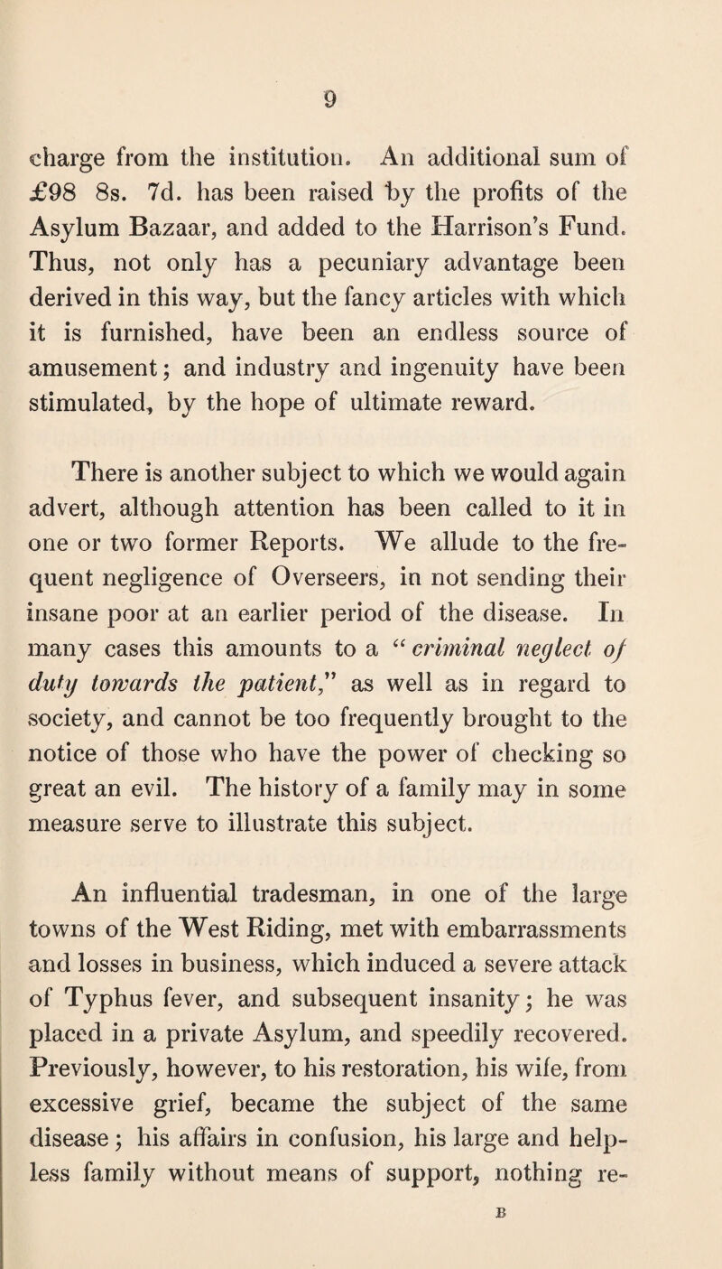 charge from the institution. An additional sum of £98 8s. 7d. has been raised by the profits of the Asylum Bazaar, and added to the Harrison’s Fund. Thus, not only has a pecuniary advantage been derived in this way, but the fancy articles with which it is furnished, have been an endless source of amusement; and industry and ingenuity have been stimulated, by the hope of ultimate reward. There is another subject to which we would again advert, although attention has been called to it in one or two former Reports. We allude to the fre¬ quent negligence of Overseers, in not sending their insane poor at an earlier period of the disease. In many cases this amounts to a “ criminal neglect, of duty towards the patient as well as in regard to society, and cannot be too frequently brought to the notice of those who have the power of checking so great an evil. The history of a family may in some measure serve to illustrate this subject. An influential tradesman, in one of the large towns of the West Riding, met with embarrassments and losses in business, which induced a severe attack of Typhus fever, and subsequent insanity; he was placed in a private Asylum, and speedily recovered. Previously, however, to his restoration, his wife, from excessive grief, became the subject of the same disease; his affairs in confusion, his large and help¬ less family without means of support, nothing re- B