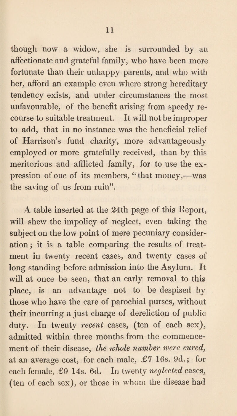 though now a widow, she is surrounded by an affectionate and grateful family, who have been more fortunate than their unhappy parents, and who with her, afford an example even where strong hereditary tendency exists, and under circumstances the most unfavourable, of the benefit arising from speedy re- course to suitable treatment. It will not be improper to add, that in no instance was the beneficial relief of Harrison’s fund charity, more advantageously employed or more gratefully received, than by this meritorious and afflicted family, for to use the ex¬ pression of one of its members, “that money,—was the saving of us from ruin”. A table inserted at the 24th page of this Keport, will shew the impolicy of neglect, even taking the subject on the low point of mere pecuniary consider¬ ation ; it is a table comparing the results of treat¬ ment in twenty recent cases, and twenty cases of long standing before admission into the Asylum. It will at once be seen, that an early removal to this place, is an advantage not to be despised by those who have the care of parochial purses, without their incurring a just charge of dereliction of public duty. In twenty recent cases, (ten of each sex), admitted within three months from the commence¬ ment of their disease, the whole number were cured, at an average cost, for each male, £7 16s. 9d.; for each female, £9 14s. 6d. In twenty neglected cases, (ten of each sex), or those in whom the disease had
