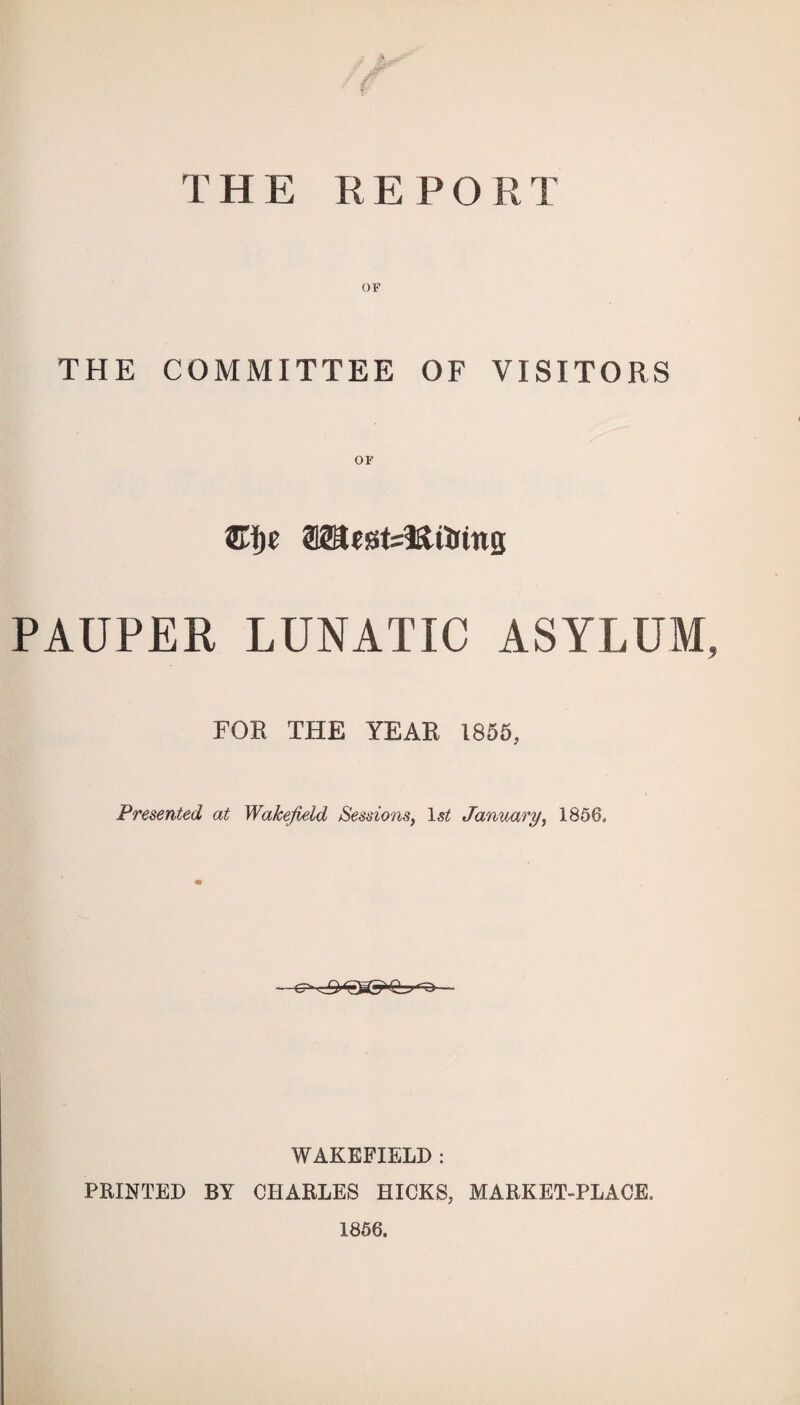 THE REPORT OF THE COMMITTEE OF VISITORS OF Cjt rntstttMns PAUPER LUNATIC ASYLUM, FOR THE YEAR 1855, Presented at Wakefield Sessions, 1st January, 1856, WAKEFIELD : PRINTED BY CHARLES HICKS, MARKET-PLACE, 1856.