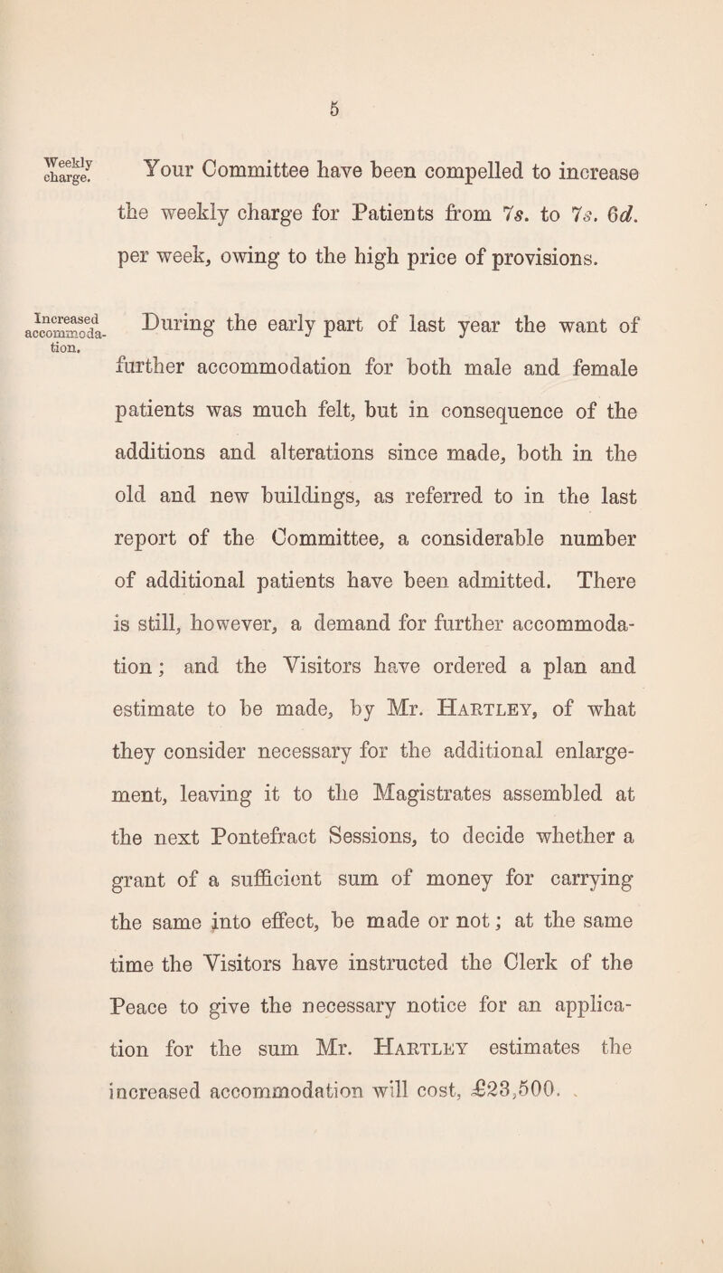 Weekly charge. Your Committee have been compelled to increase the weekly charge for Patients from 7s. to 7s. 6d. per week, owing to the high price of provisions. aoTOffinSdL During the early part of last year the want of tion. further accommodation for both male and female patients was much felt, but in consequence of the additions and alterations since made, both in the old and new buildings, as referred to in the last report of the Committee, a considerable number of additional patients have been admitted. There is still, however, a demand for further accommoda¬ tion ; and the Visitors have ordered a plan and estimate to be made, by Mr. Hartley, of what they consider necessary for the additional enlarge¬ ment, leaving it to the Magistrates assembled at the next Pontefract Sessions, to decide whether a grant of a sufficient sum of money for carrying the same into effect, be made or not; at the same time the Visitors have instructed the Clerk of the Peace to give the necessary notice for an applica¬ tion for the sum Mr. Hartley estimates the increased accommodation will cost, <£23,500. .