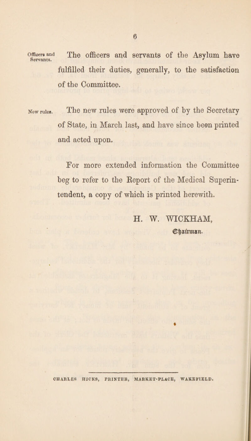 Officers and Servants. New rules. The officers and servants of the Asylum have fulfilled their duties, generally, to the satisfaction of the Committee. The new rules were approved of by the Secretary of State, in March last, and have since been printed and acted upon. For more extended information the Committee beg to refer to the Beport of the Medical Superin¬ tendent, a copy of which is printed herewith. H. W. WICKHAM, ©fiafrwan. * CHARLES HICKS, PRINTER, MARKET-PLACE, WAKEFIELD.