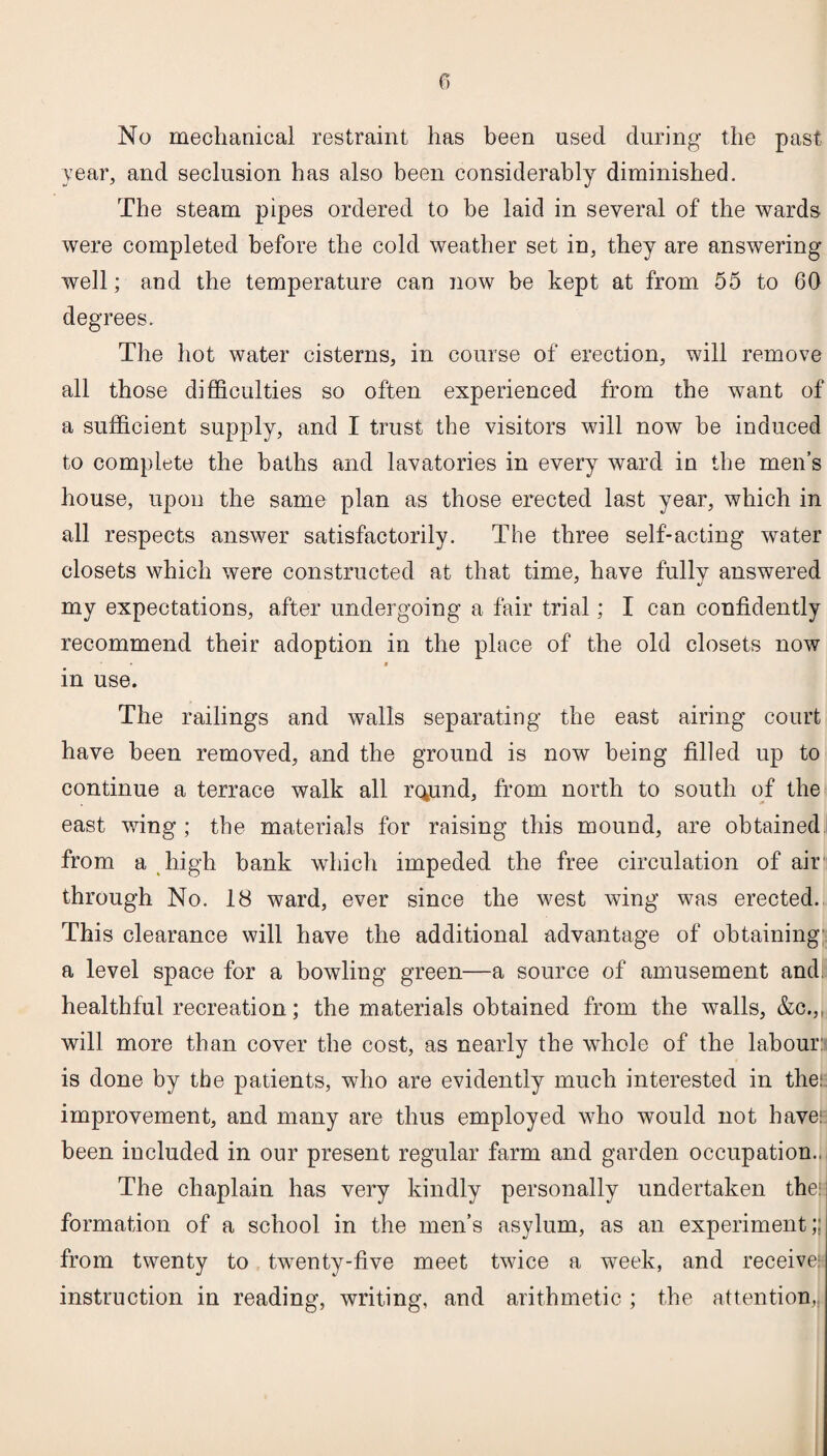No mechanical restraint has been used during the past year, and seclusion has also been considerably diminished. The steam pipes ordered to be laid in several of the wards were completed before the cold weather set in, they are answering- well ; and the temperature can now be kept at from 55 to 60 degrees. The hot water cisterns, in course of erection, will remove all those difficulties so often experienced from the want of a sufficient supply, and I trust the visitors will now be induced to complete the baths and lavatories in every ward in the men’s house, upon the same plan as those erected last year, which in all respects answer satisfactorily. The three self-acting water closets which were constructed at that time, have fullv answered my expectations, after undergoing a fair trial; I can confidently recommend their adoption in the place of the old closets now i in use. The railings and walls separating the east airing court have been removed, and the ground is now being filled up to continue a terrace walk all rcpnd, from north to south of the east wing ; the materials for raising this mound, are obtained from a high bank which impeded the free circulation of air through No. 18 ward, ever since the west wing was erected. This clearance will have the additional advantage of obtaining a level space for a bowling green—a source of amusement and. healthful recreation; the materials obtained from the walls, &c.„ will more than cover the cost, as nearly the whole of the labour: is done by the patients, who are evidently much interested in the: improvement, and many are thus employed who would not have: been included in our present regular farm and garden occupation... The chaplain has very kindly personally undertaken the: formation of a school in the men’s asylum, as an experiment;; from twenty to twenty-five meet twice a week, and receive: instruction in reading, writing, and arithmetic ; the attention,.