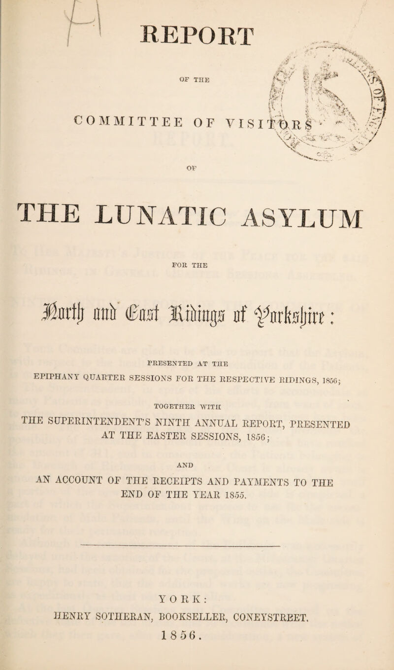 REPORT OF THE COMMITTEE OF VIS I OF THE LUNATIC ASYLUM FOR THE Morffj anil <&mi liftings nf ^nrksljiit: PRESENTED AT THE EPIPHANY QUARTER SESSIONS FOR THE RESPECTIVE RIDINGS, 1856; TOGETHER WITH THE SUPERINTENDENT’S NINTH ANNUAL REPORT, PRESENTED AT THE EASTER SESSIONS, 1856; AND AN ACCOUNT OP THE RECEIPTS AND PAYMENTS TO THE END OF THE YEAR 1855. YORK: HENRY SOTHERAN, BOOKSELLER, CONEYSTREET.