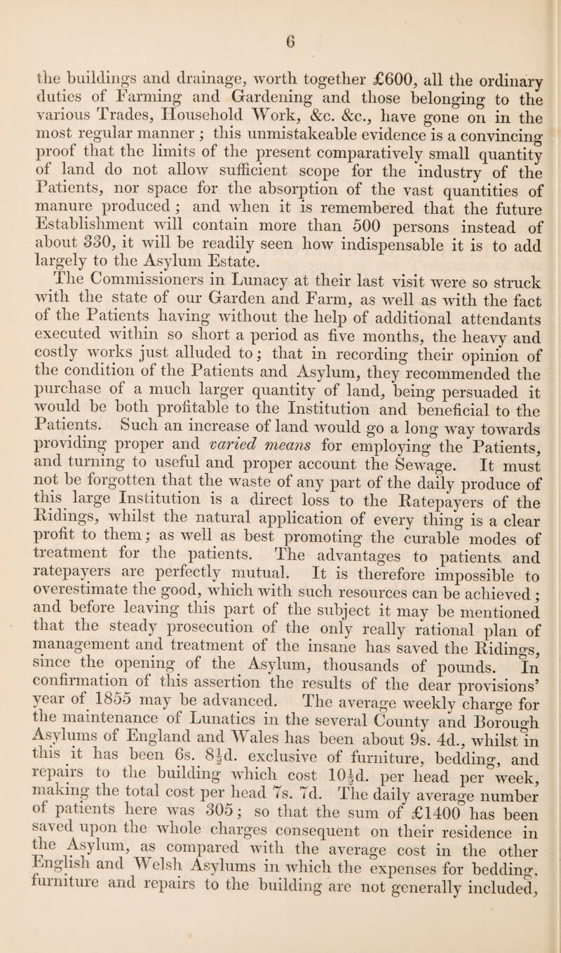 the buildings and drainage, worth together £600, all the ordinary duties of Farming and Gardening and those belonging to the various Trades, Household Work, &c. &c., have gone on in the most regular manner • this unmistakeable evidence is a convincing proof that the limits of the present comparatively small quantity of land do not allow sufficient scope for the industry of the Patients, nor space for the absorption of the vast quantities of manure produced ; and when it is remembered that the future Establishment will contain more than 500 persons instead of about 880, it will be readily seen how indispensable it is to add largely to the Asylum Estate. The Commissioners in Lunacy at their last visit were so struck with the state of our Garden and Farm, as well as with the fact of the Patients having without the help of additional attendants executed within so short a period as five months, the heavy and costly works just alluded to; that in recording their opinion of the condition of the Patients and Asylum, they recommended the purchase of a much larger quantity of land, being persuaded it would be both profitable to the Institution and beneficial to the Patients. Such an increase of land would go a long way towards providing proper and varied means for employing the Patients, and turning to useful and proper account the Sewage. It must not be forgotten that the waste of any part of the daily produce of this, large Institution is a direct loss to the Ratepayers of the Hidings, whilst the natural application of every thing is a clear piofit to them; as well as best promoting the curable modes of treatment for the patients. The advantages to patients, and ratepayers are perfectly mutual. It is therefore impossible to oveiestimate the good, which with such resources can be achieved ; and befoie leaving this part of the subject it may be mentioned that the steady prosecution of tlie only really rational plan of management and treatment of the insane has saved the Ridings, since the. opening, of the . Asylum, thousands of pounds. In confiimation of this assertion the results of the dear provisions5 yeai of 1855 may be advanced. 1. he average weekly charge for tlie maintenance oi Lunatics m the several County and Borough Asylums of England and Wales has been about 9s. 4d., whilst in tuis it has been 6s.. 8§d. exclusive of furniture, bedding, and repairs to the building which cost 10|d. per bead per week, making the total cost per head 7s. 7d. The daily average number of patients here was 805; so that the sum of £1400 has been saved upon tlie whole charges consequent on their residence in tlie Asylum, as compared with the average cost in the other nglisli and Welsh Asylums in which the expenses for bedding, fumituie and repairs to the building are not generally included.