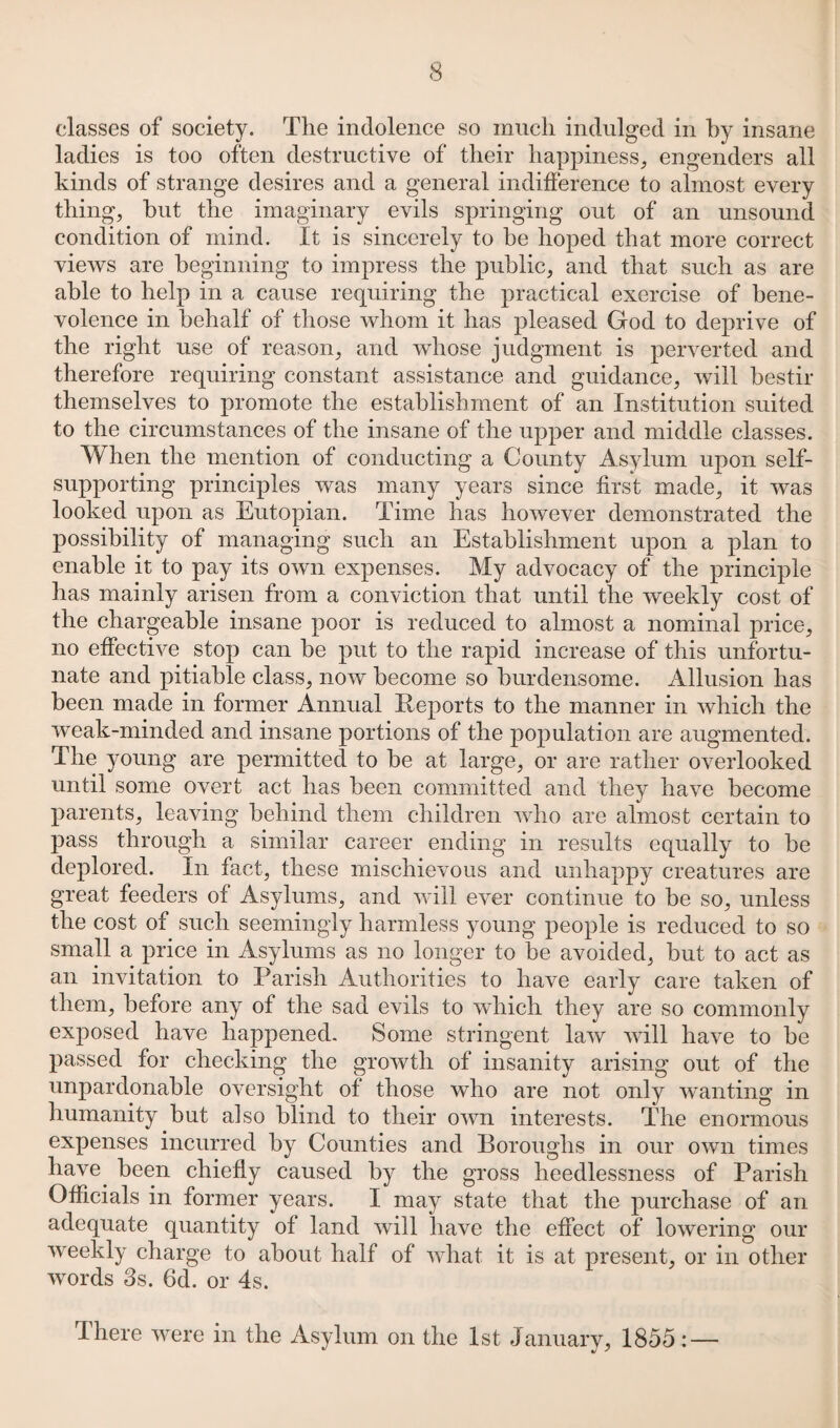 classes of society. The indolence so much indulged in by insane ladies is too often destructive of their happiness, engenders all kinds of strange desires and a general indifference to almost every thing, hut the imaginary evils springing out of an unsound condition of mind. It is sincerely to he hoped that more correct views are beginning to impress the public, and that such as are able to help in a cause requiring the practical exercise of bene¬ volence in behalf of those whom it has pleased God to deprive of the right use of reason, and whose judgment is perverted and therefore requiring constant assistance and guidance, will bestir themselves to promote the establishment of an Institution suited to the circumstances of the insane of the upper and middle classes. When the mention of conducting a County Asylum upon self- supporting principles was many years since first made, it was looked upon as Eutopian. Time has however demonstrated the possibility of managing such an Establishment upon a plan to enable it to pay its own expenses. My advocacy of the principle has mainly arisen from a conviction that until the weekly cost of the chargeable insane poor is reduced to almost a nominal price, no effective stop can he put to the rapid increase of this unfortu¬ nate and pitiable class, now become so burdensome. Allusion has been made in former Annual Reports to the manner in which the weak-minded and insane portions of the population are augmented. The young are permitted to be at large, or are rather overlooked until some overt act has been committed and they have become parents, leaving behind them children who are almost certain to pass through a similar career ending in results equally to be deplored. In fact, these mischievous and unhappy creatures are great feeders of Asylums, and will ever continue to be so, unless the cost of such seemingly harmless young people is reduced to so small a price in Asylums as no longer to be avoided, but to act as an invitation to Parish Authorities to have early care taken of them, before any of the sad evils to which they are so commonly exposed have happened. Some stringent law will have to be passed for checking the growth of insanity arising out of the unpardonable oversight of those who are not only wanting in humanity but also blind to their own interests. The enormous expenses incurred by Counties and Boroughs in our own times have, been chiefly caused by the gross heedlessness of Parish Officials in former years. I may state that the purchase of an adequate quantity of land will have the effect of lowering our weekly charge to about half of what it is at present, or in other words 3s. 6d. or 4s. There were in the Asylum on the 1st January, 1855: —