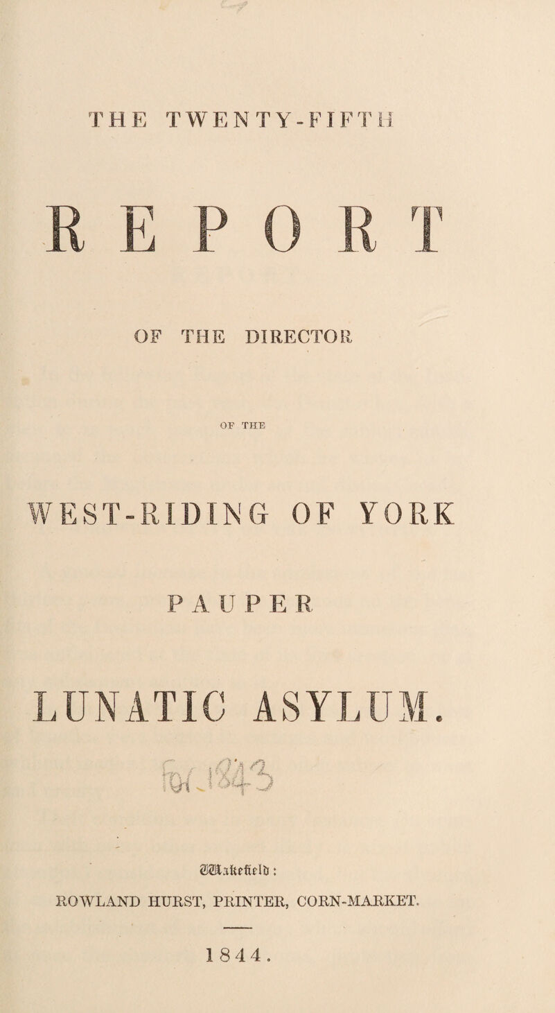 THE TWENTY -FIFTH REPO R T OF THE DIRECTOR OF THE WEST-RIDING OF YORK PAUPER LUNATIC ASYLUM. m m % (MHafedwR: ROWLAND HURST, PRINTER, CORN-MARKET, 18 4 4.
