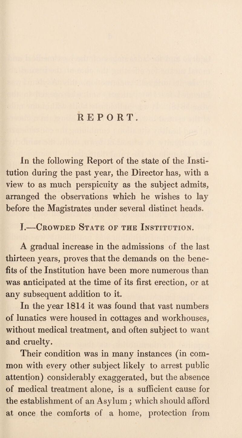REPORT. In the following Report of the state of the Insti¬ tution during the past year, the Director has, with a view to as much perspicuity as the subject admits, arranged the observations which he wishes to lay before the Magistrates under several distinct heads. J.—Crowded State of the Institution. A gradual increase in the admissions of the last thirteen years, proves that the demands on the bene¬ fits of the Institution have been more numerous than was anticipated at the time of its first erection, or at any subsequent addition to it. In the year 1814 it was found that vast numbers of lunatics were housed in cottages and workhouses, without medical treatment, and often subject to want and cruelty. Their condition was in many instances (in com¬ mon with every other subject likely to arrest public attention) considerably exaggerated, but the absence of medical treatment alone, is a sufficient cause for the establishment of an Asylum; which should afford at once the comforts of a home, protection from