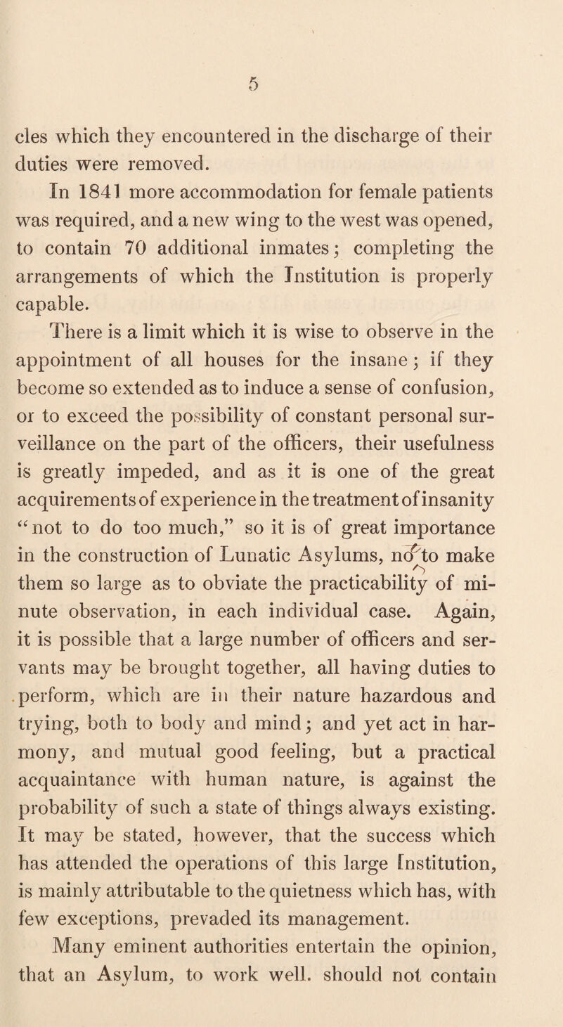 cles which they encountered in the discharge of their duties were removed. In 1841 more accommodation for female patients was required, and a new wing to the west was opened, to contain 70 additional inmates; completing the arrangements of which the Institution is properly capable. There is a limit which it is wise to observe in the appointment of all houses for the insane; if they become so extended as to induce a sense of confusion, or to exceed the possibility of constant personal sur¬ veillance on the part of the officers, their usefulness is greatly impeded, and as it is one of the great acquirements of experience in the treatment of insanity “ not to do too much,” so it is of great importance in the construction of Lunatic Asylums, no^to make . . them so large as to obviate the practicability of mi¬ nute observation, in each individual case. Again, it is possible that a large number of officers and ser¬ vants may be brought together, all having duties to perform, which are in their nature hazardous and trying, both to body and mind; and yet act in har¬ mony, and mutual good feeling, but a practical acquaintance with human nature, is against the probability of such a state of things always existing. It may be stated, however, that the success which has attended the operations of this large Institution, is mainly attributable to the quietness which has, with few exceptions, prevaded its management. Many eminent authorities entertain the opinion, that an Asylum, to work well, should not contain