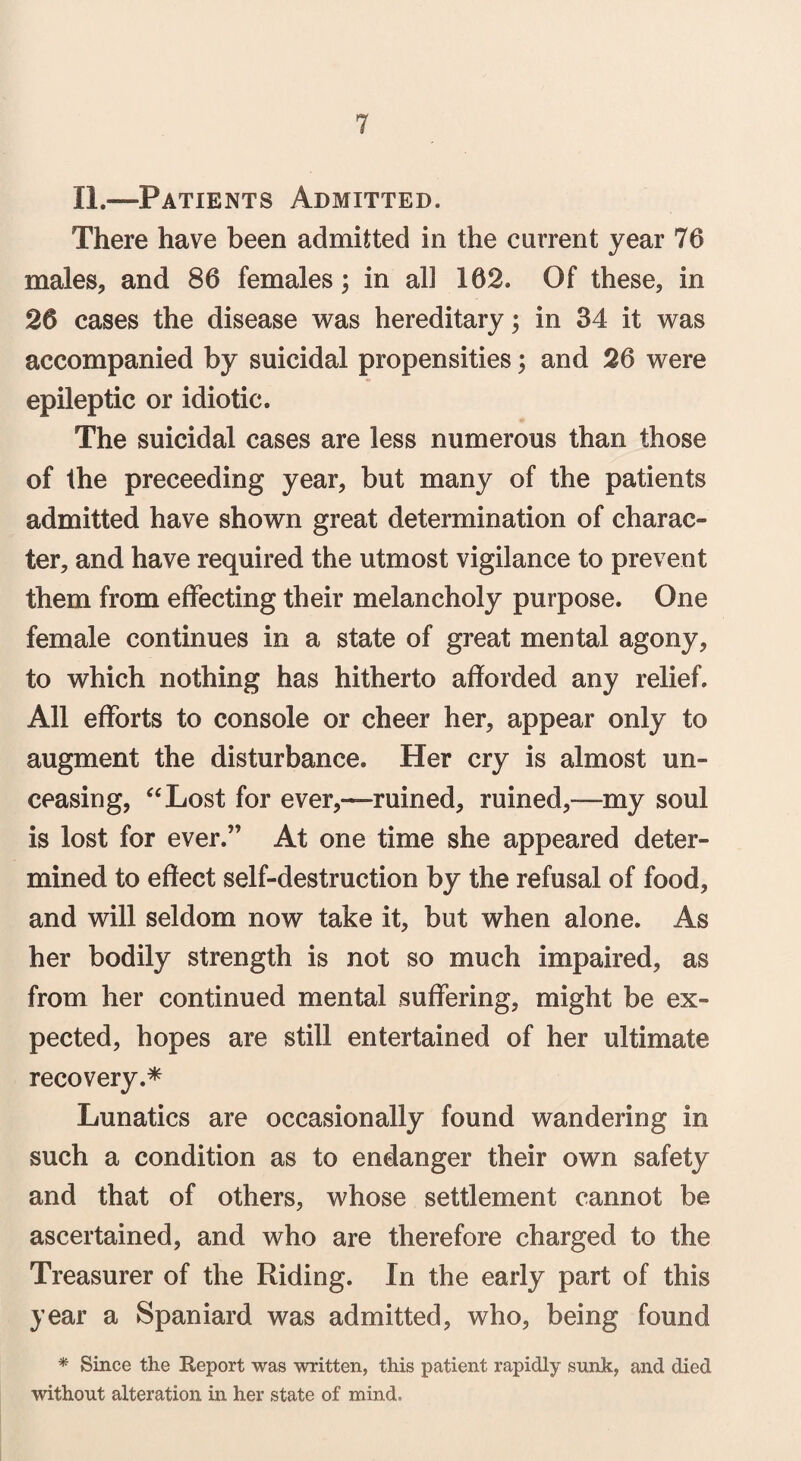 IL—Patients Admitted. There have been admitted in the current year 76 males, and 86 females; in all 162. Of these, in 26 cases the disease was hereditary; in 34 it was accompanied by suicidal propensities; and 26 were epileptic or idiotic. The suicidal cases are less numerous than those of the preceeding year, but many of the patients admitted have shown great determination of charac¬ ter, and have required the utmost vigilance to prevent them from effecting their melancholy purpose. One female continues in a state of great mental agony, to which nothing has hitherto afforded any relief. All efforts to console or cheer her, appear only to augment the disturbance. Her cry is almost un¬ ceasing, “Lost for ever,—ruined, ruined,—my soul is lost for ever.” At one time she appeared deter¬ mined to effect self-destruction by the refusal of food, and will seldom now take it, but when alone. As her bodily strength is not so much impaired, as from her continued mental suffering, might be ex¬ pected, hopes are still entertained of her ultimate recovery.* Lunatics are occasionally found wandering in such a condition as to endanger their own safety and that of others, whose settlement cannot be ascertained, and who are therefore charged to the Treasurer of the Riding. In the early part of this year a Spaniard was admitted, who, being found * Since the Deport was written, this patient rapidly sunk, and died without alteration in her state of mind.