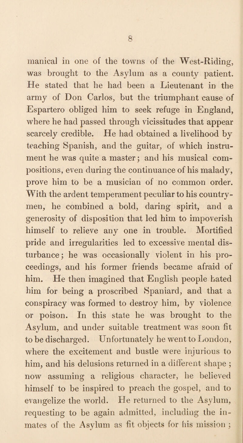 manical in one of the towns of the West-Riding, was brought to the Asylum as a county patient. He stated that he had been a Lieutenant in the army of Don Carlos, but the triumphant «ause of Espartero obliged him to seek refuge in England, where he had passed through vicissitudes that appear scarcely credible. He had obtained a livelihood by teaching Spanish, and the guitar, of which instru¬ ment he was quite a master; and his musical com¬ positions, even during the continuance of his malady, prove him to be a musician of no common order. With the ardent temperament peculiar to his country¬ men, he combined a bold, daring spirit, and a generosity of disposition that led him to impoverish himself to relieve any one in trouble. Mortified pride and irregularities led to excessive mental dis¬ turbance; he was occasionally violent in his pro¬ ceedings, and his former friends became afraid of him. He then imagined that English people hated him for being a proscribed Spaniard, and that a conspiracy was formed to destroy him, by violence or poison. In this state he was brought to the Asylum, and under suitable treatment was soon fit to be discharged. Unfortunately he went to London, where the excitement and bustle were injurious to him> and his delusions returned in a different shape ; now assuming a religious character, he believed himself to be inspired to preach the gospel, and to evangelize the world. He returned to the Asylum, requesting to be again admitted, including the in¬ mates of the Asylum as fit objects for his mission ;