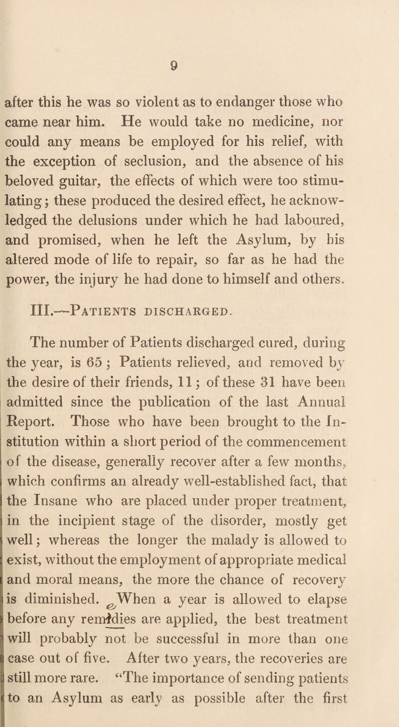 after this he was so violent as to endanger those who came near him. He would take no medicine, nor could any means be employed for his relief, with the exception of seclusion, and the absence of his beloved guitar, the effects of which were too stimu¬ lating; these produced the desired effect, he acknow¬ ledged the delusions under which he had laboured, and promised, when he left the Asylum, by bis altered mode of life to repair, so far as he had the power, the injury he had done to himself and others,, III.—Patients discharged. The number of Patients discharged cured, during the year, is 65 ; Patients relieved, and removed by the desire of their friends, 11; of these 31 have been admitted since the publication of the last Annual Report. Those who have been brought to the In¬ stitution within a short period of the commencement of the disease, generally recover after a few months, which confirms an already well-established fact, that the Insane who are placed under proper treatment, in the incipient stage of the disorder, mostly get well; whereas the longer the malady is allowed to exist, without the employment of appropriate medical and moral means, the more the chance of recovery is diminished. ^ When a year is allowed to elapse before any remedies are applied, the best treatment will probably not be successful in more than one case out of five. After two years, the recoveries are still more rare. “The importance of sending patients < to an Asylum as early as possible after the first