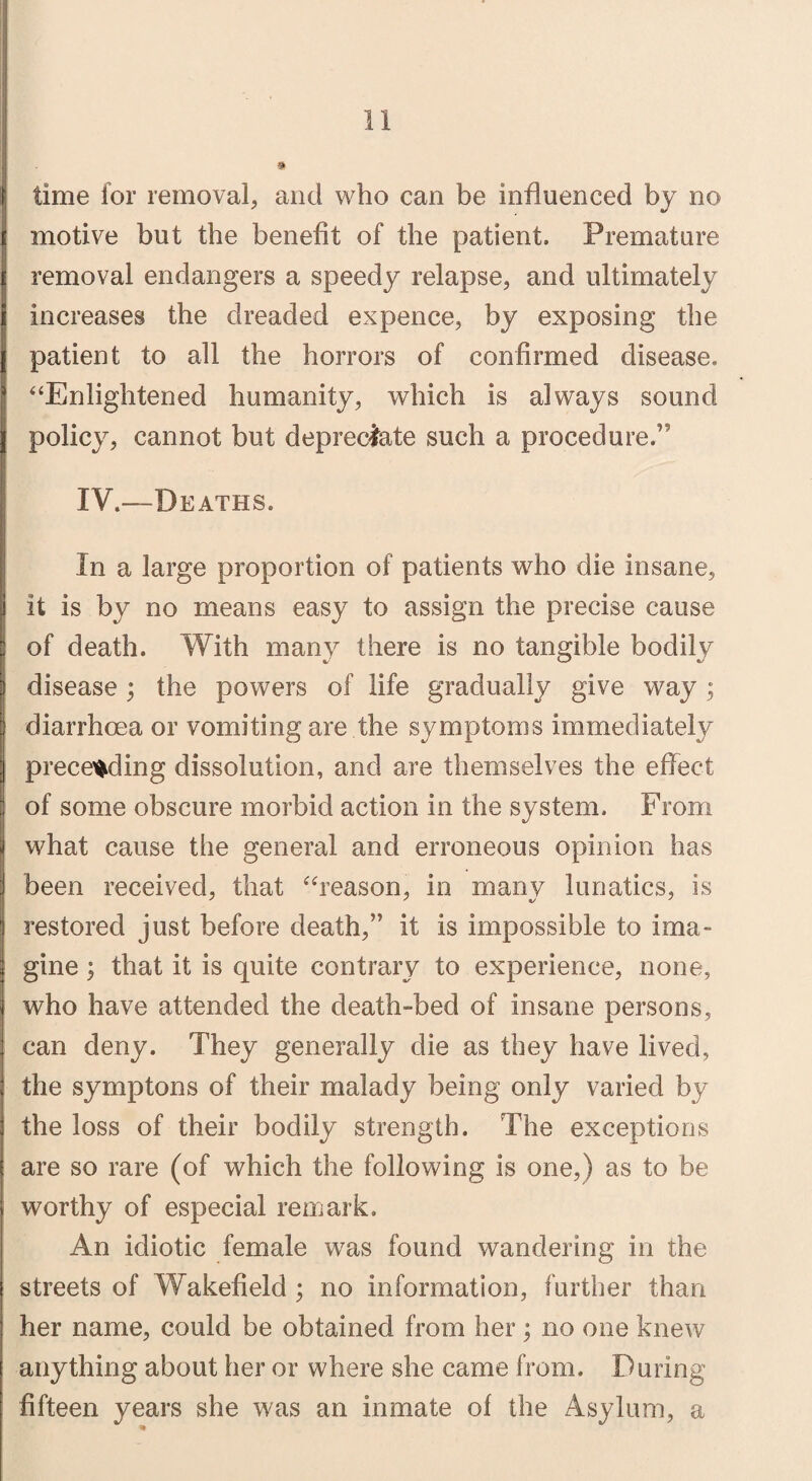 time for removal, and who can be influenced by no motive but the benefit of the patient. Premature removal endangers a speedy relapse, and ultimately increases the dreaded expence, by exposing the patient to all the horrors of confirmed disease. “Enlightened humanity, which is always sound policy, cannot but depreciate such a procedure.” IV.—Deaths. In a large proportion of patients who die insane, it is by no means easy to assign the precise cause of death. With many there is no tangible bodily disease; the powers of life gradually give way ; diarrhoea or vomiting are the symptoms immediately preceding dissolution, and are themselves the effect of some obscure morbid action in the system. From what cause the general and erroneous opinion has been received, that “reason, in many lunatics, is restored just before death,” it is impossible to ima¬ gine ; that it is quite contrary to experience, none, who have attended the death-bed of insane persons, can deny. They generally die as they have lived, the symptons of their malady being only varied by the loss of their bodily strength. The exceptions are so rare (of which the following is one,) as to be worthy of especial remark. An idiotic female was found wandering in the streets of Wakefield ; no information, further than her name, could be obtained from her; no one knew anything about her or where she came from. During fifteen years she was an inmate of the Asylum, a