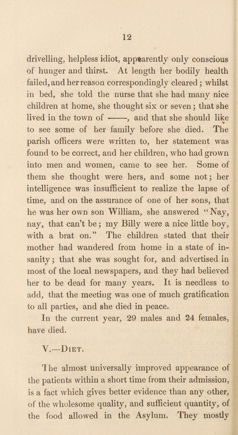 drivelling, helpless idiot, apparently only conscious of hunger and thirst. At length her bodily health failed, and her reason correspondingly cleared; whilst in bed, she told the nurse that she had many nice children at home, she thought six or seven; that she lived in the town of ■——, and that she should like to see some of her family before she died. The parish officers were written to, her statement was found to be correct, and her children, who had grown into men and women, came to see her. Some of them she thought were hers, and some not; her intelligence was insufficient to realize the lapse of time, and on the assurance of one of her sons, that he was her own son William, she answered “Nay, nay, that can’t be; my Billy were a nice little boy, with a brat on.” The children stated that their mother had wandered from home in a state of in¬ sanity ; that she was sought for, and advertised in most of the local newspapers, and they had believed her to be dead for many years. It is needless to add, that the meeting was one of much gratification to all parties, and she died in peace. In the current year, 29 males and 24 females, have died. Y.—Diet. 1 he almost universally improved appearance of the patients within a short time from their admission, is a fact which gives better evidence than any other, of the wholesome quality, and sufficient quantity, of the food allowed in the Asylum. They mostly