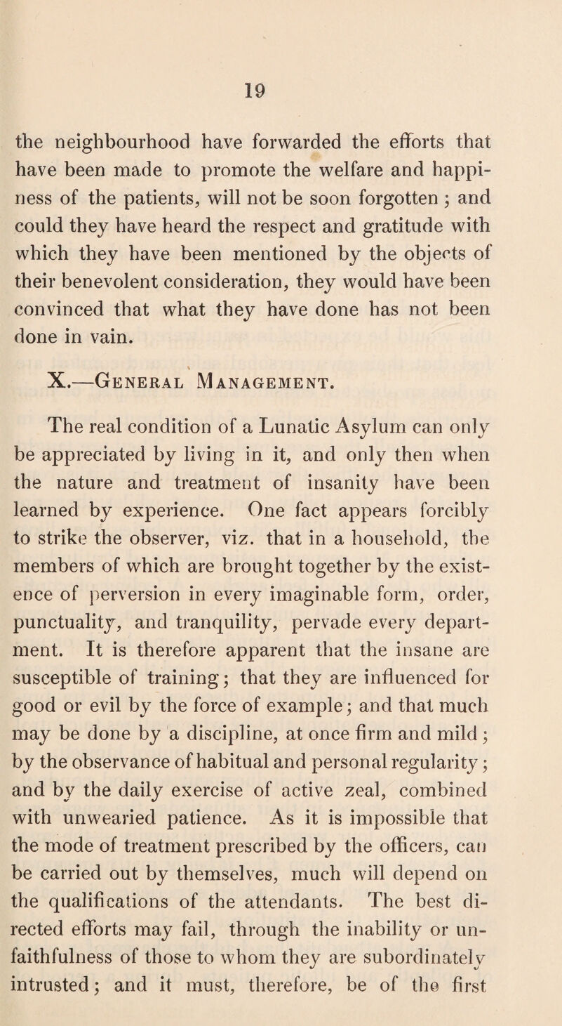 the neighbourhood have forwarded the efforts that have been made to promote the welfare and happi¬ ness of the patients, will not be soon forgotten ; and could they have heard the respect and gratitude with which they have been mentioned by the objects of their benevolent consideration, they would have been convinced that what they have done has not been done in vain. % X.—General Management. The real condition of a Lunatic Asylum can only be appreciated by living in it, and only then when the nature and treatment of insanity have been learned by experience. One fact appears forcibly to strike the observer, viz. that in a household, the members of which are brought together by the exist¬ ence of perversion in every imaginable form, order, punctuality, and tranquility, pervade every depart¬ ment. It is therefore apparent that the insane are susceptible of training; that they are influenced for good or evil by the force of example; and that much may be done by a discipline, at once firm and mild ; by the observance of habitual and personal regularity; and by the daily exercise of active zeal, combined with unwearied patience. As it is impossible that the mode of treatment prescribed by the officers, can be carried out by themselves, much will depend on the qualifications of the attendants. The best di¬ rected efforts may fail, through the inability or un¬ faithfulness of those to whom they are subordinately intrusted; and it must, therefore, be of the first