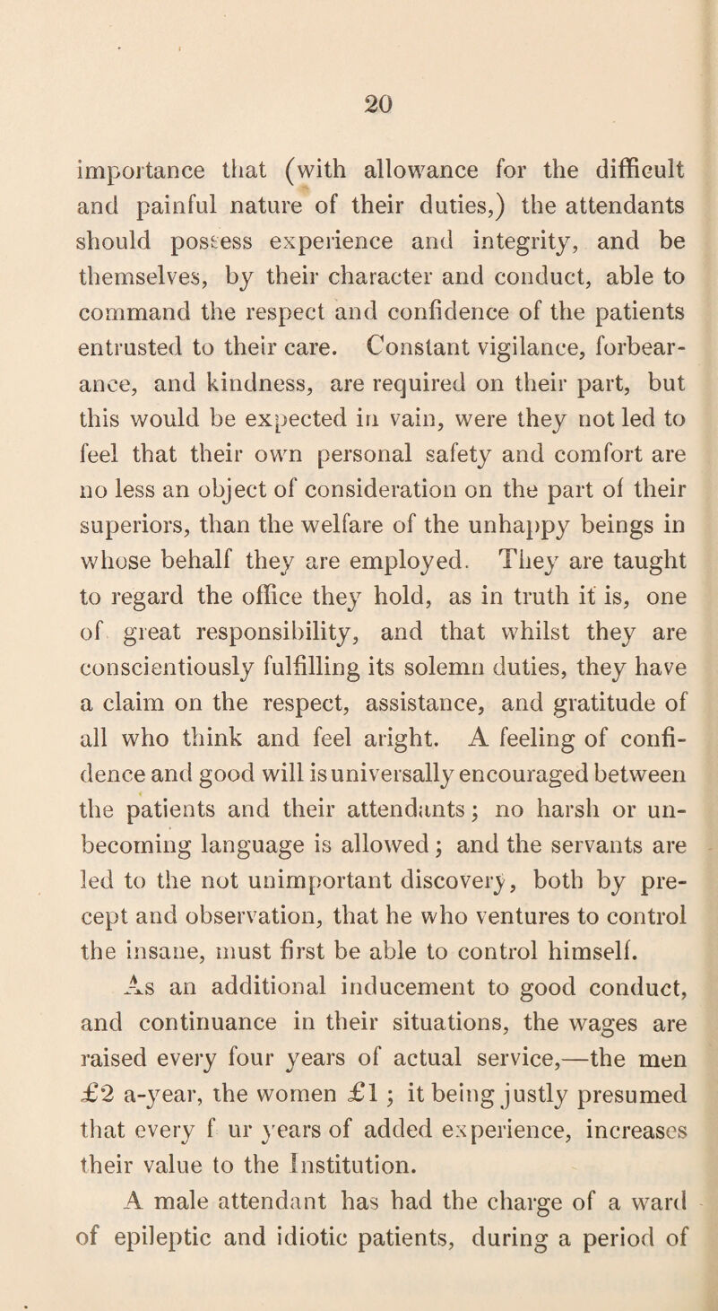 importance that (with allowance for the difficult and painful nature of their duties,) the attendants should possess experience and integrity, and be themselves, by their character and conduct, able to command the respect and confidence of the patients entrusted to their care. Constant vigilance, forbear¬ ance, and kindness, are required on their part, but this would be expected in vain, were they not led to feel that their own personal safety and comfort are no less an object of consideration on the part of their superiors, than the welfare of the unhappy beings in whose behalf they are employed. They are taught to regard the office they hold, as in truth it is, one of great responsibility, and that whilst they are conscientiously fulfilling its solemn duties, they have a claim on the respect, assistance, and gratitude of all who think and feel aright. A feeling of confi¬ dence and good will is universally encouraged between the patients and their attendants; no harsh or un¬ becoming language is allowed; and the servants are led to the not unimportant discover}/, both by pre¬ cept and observation, that he who ventures to control the insane, must first be able to control himself. As an additional inducement to good conduct, and continuance in their situations, the wages are raised every four years of actual service,—the men £2 a-year, the women £1 ; it being justly presumed that every f ur years of added experience, increases their value to the Institution. A male attendant has had the charge of a ward of epileptic and idiotic patients, during a period of