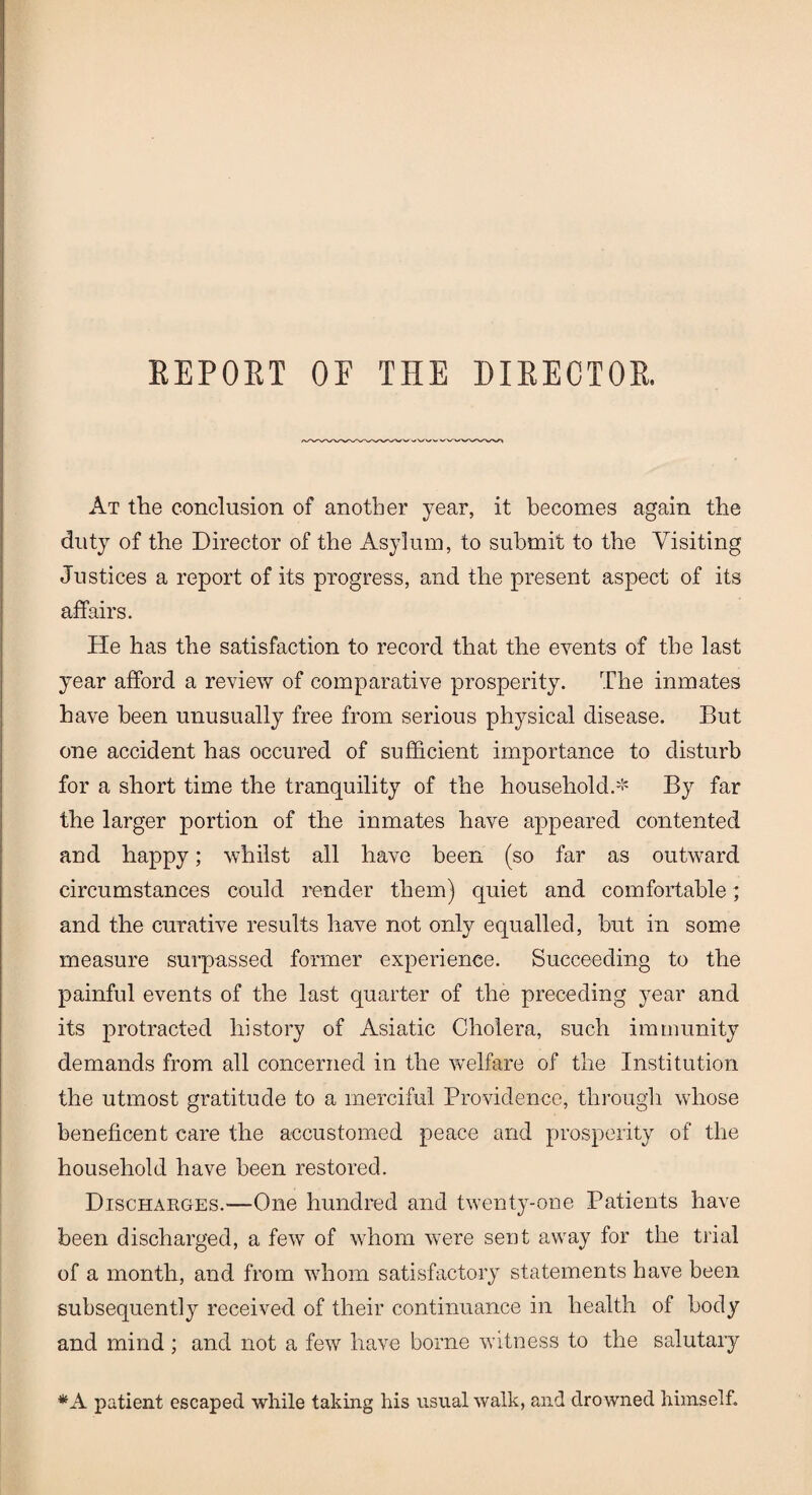 REPORT OE THE DIRECTOR. At the conclusion of another year, it becomes again the duty of the Director of the Asylum, to submit to the Visiting Justices a report of its progress, and the present aspect of its affairs. He has the satisfaction to record that the events of the last year afford a review of comparative prosperity. The inmates have been unusually free from serious physical disease. But one accident has occured of sufficient importance to disturb for a short time the tranquility of the household.* By far the larger portion of the inmates have appeared contented and happy; whilst all have been (so far as outward circumstances could render them) quiet and comfortable; and the curative results have not only equalled, but in some measure surpassed former experience. Succeeding to the painful events of the last quarter of the preceding year and its protracted history of Asiatic Cholera, such immunity demands from all concerned in the welfare of the Institution the utmost gratitude to a merciful Providence, through whose beneficent care the accustomed peace and prosperity of the household have been restored. Discharges.—One hundred and twenty-one Patients have been discharged, a few of whom were sent away for the trial of a month, and from whom satisfactory statements have been subsequently received of their continuance in health of body and mind ; and not a few have borne witness to the salutary *A patient escaped while taking his usual walk, and drowned himself.