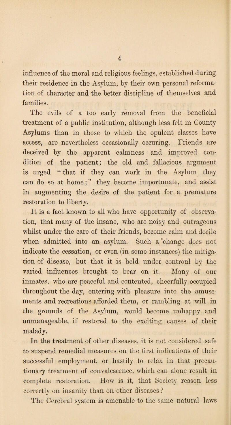 influence of the moral and religious feelings, established during their residence in the Asylum, by their own personal reforma¬ tion of character and the better discipline of themselves and families. The evils of a too early removal from the beneficial treatment of a public institution, although less felt in County Asylums than in those to which the opulent classes have access, are nevertheless occasionally occuring. Friends are deceived by the apparent calmness and improved con¬ dition of the patient; the old and fallacious argument is urged “ that if they can work in the Asylum they can do so at home; ” they become importunate, and assist in augmenting the desire of the patient for a premature restoration to liberty. It is a fact known to all wrho have opportunity of observa¬ tion, that many of the insane, who are noisy and outrageous whilst under the care of their friends, become calm and docile when admitted into an asylum. Such a change does not indicate the cessation, or even (in some instances) the mitiga¬ tion of disease, but that it is held under controul by the varied influences brought to bear on it. Many of our inmates, who are peaceful and contented, cheerfully occupied throughout the day, entering with pleasure into the amuse¬ ments and recreations afforded them, or rambling at will in the grounds of the Asylum, would become unhappy and unmanageable, if restored to the exciting causes of their malady. In the treatment of other diseases, it is not considered safe to suspend remedial measures on the first indications of their successful employment, or hastily to relax in that precau¬ tionary treatment of convalescence, which can alone result in complete restoration. How is it, that Society reason less correctly on insanity than on other diseases ? The Cerebral system is amenable to the same natural laws