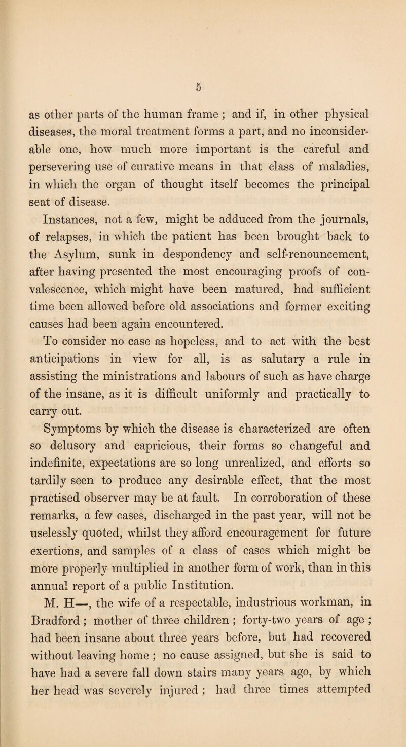 as other parts of the human frame ; and if, in other physical diseases, the moral treatment forms a part, and no inconsider¬ able one, how much more important is the careful and persevering use of curative means in that class of maladies, in which the organ of thought itself becomes the principal seat of disease. Instances, not a few, might be adduced from the journals, of relapses, in which the patient has been brought back to the Asylum, sunk in despondency and self-renouncement, after having presented the most encouraging proofs of con¬ valescence, which might have been matured, had sufficient time been allowed before old associations and former exciting causes had been again encountered. To consider no case as hopeless, and to act with the best anticipations in view for all, is as salutary a rule in assisting the ministrations and labours of such as have charge of the insane, as it is difficult uniformly and practically to carrv out. V Symptoms by which the disease is characterized are often so delusory and capricious, their forms so changeful and indefinite, expectations are so long unrealized, and efforts so tardily seen to produce any desirable effect, that the most practised observer may be at fault. In corroboration of these remarks, a few cases, discharged in the past year, will not be uselessly quoted, whilst they afford encouragement for future exertions, and samples of a class of cases which might be more properly multiplied in another form of work, than in this annual report of a public Institution. M. H—, the wife of a respectable, industrious workman, in Bradford ; mother of three children ; forty-two years of age ; had been insane about three years before, but had recovered without leaving home ; no cause assigned, but she is said to have had a severe fall down stairs many years ago, by which her head was severely injured ; had three times attempted