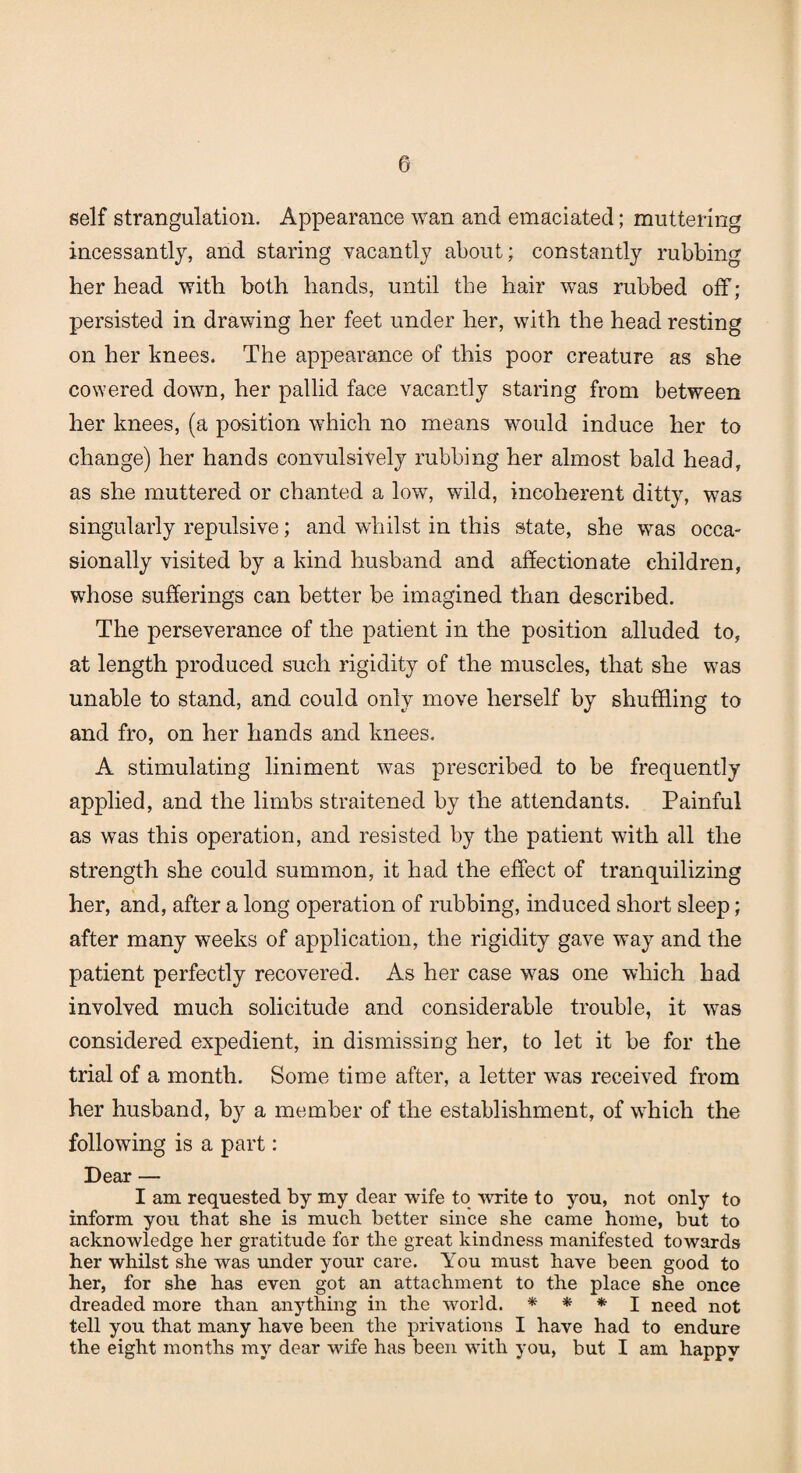 self strangulation. Appearance wan and emaciated; muttering incessantly, and staring vacantly about; constantly rubbing her head with both hands, until the hair was rubbed off; persisted in drawing her feet under her, with the head resting on her knees. The appearance of this poor creature as she cowered down, her pallid face vacantly staring from between her knees, (a position which no means would induce her to change) her hands convulsively rubbing her almost bald head, as she muttered or chanted a low, wild, incoherent ditty, was singularly repulsive; and whilst in this state, she was occa¬ sionally visited by a kind husband and affectionate children, whose sufferings can better be imagined than described. The perseverance of the patient in the position alluded to, at length produced such rigidity of the muscles, that she wTas unable to stand, and could only move herself by shuffling to and fro, on her hands and knees. A stimulating liniment was prescribed to be frequently applied, and the limbs straitened by the attendants. Painful as was this operation, and resisted by the patient with all the strength she could summon, it had the effect of tranquilizing her, and, after a long operation of rubbing, induced short sleep; after many weeks of application, the rigidity gave way and the patient perfectly recovered. As her case was one which had involved much solicitude and considerable trouble, it was considered expedient, in dismissing her, to let it be for the trial of a month. Some time after, a letter wras received from her husband, by a member of the establishment, of which the following is a part: Dear — I am requested by my dear wife to write to you, not only to inform you that she is much better since she came home, but to acknowledge her gratitude for the great kindness manifested towards her whilst she was under your care. You must have been good to her, for she has even got an attachment to the place she once dreaded more than anything in the world. * * * I need not tell you that many have been the privations I have had to endure the eight months my dear wife has been with you, but I am happy