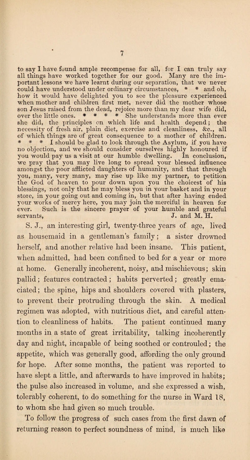 to say I have found ample recompense for all, for I can truly say all things have worked together for our good. Many are the im¬ portant lessons we have learnt during our separation, that we never could have understood under ordinary circumstances, * * and oh, how it would have delighted you to see the pleasure experienced when mother and children first met, never did the mother whose son Jesus raised from the dead, rejoice more than my dear wife did, over the little ones. * * * * She understands more than ever she did, the principles on which life and health depend; the necessity of fresh air, plain diet, exercise and cleanliness, &c., all of which things are of great consequence to a mother of children. * * * I should be glad to look through the Asylum, if you have no objection, and we should consider ourselves highly honoured if you would pay us a visit at our humble dwelling. In conclusion, we pray that you may live long to spread your blessed influence amongst the poor afflicted daughters of humanity, and that through you, many, very many, may rise up like my partner, to petition the God of heaven to pour down upon you the choicest of his blessings, not only that he may bless you in your basket and in your store, in your going out and coming in, but that after having ended your works of mercy here, you may join the merciful in heaven for ever. Such is the sincere prayer of your humble and grateful servants, J. and M. H. S. J., an interesting girl, twenty-three years of age, lived as housemaid in a gentleman’s family; a sister drowned herself, and another relative had been insane. This patient, when admitted, had been confined to bed for a year or more at home. Generally incoherent, noisy, and mischievous; skin pallid; features contracted ; habits perverted ; greatly ema¬ ciated; the spine, hips and shoulders covered with plasters, to prevent their protruding through the skin. A medical regimen was adopted, with nutritious diet, and careful atten¬ tion to cleanliness of habits. The patient continued many months in a state of great irritability, talking incoherently day and night, incapable of being soothed or controuled; the appetite, which was generally good, affording the only ground for hope. After some months, the patient was reported to have slept a little, and afterwards to have improved in habits; the pulse also increased in volume, and she expressed a wish, tolerably coherent, to do something for the nurse in Ward 18, to whom she had given so much trouble. To follow the progress of such cases from the first dawn of returning reason to perfect soundness of mind, is much like