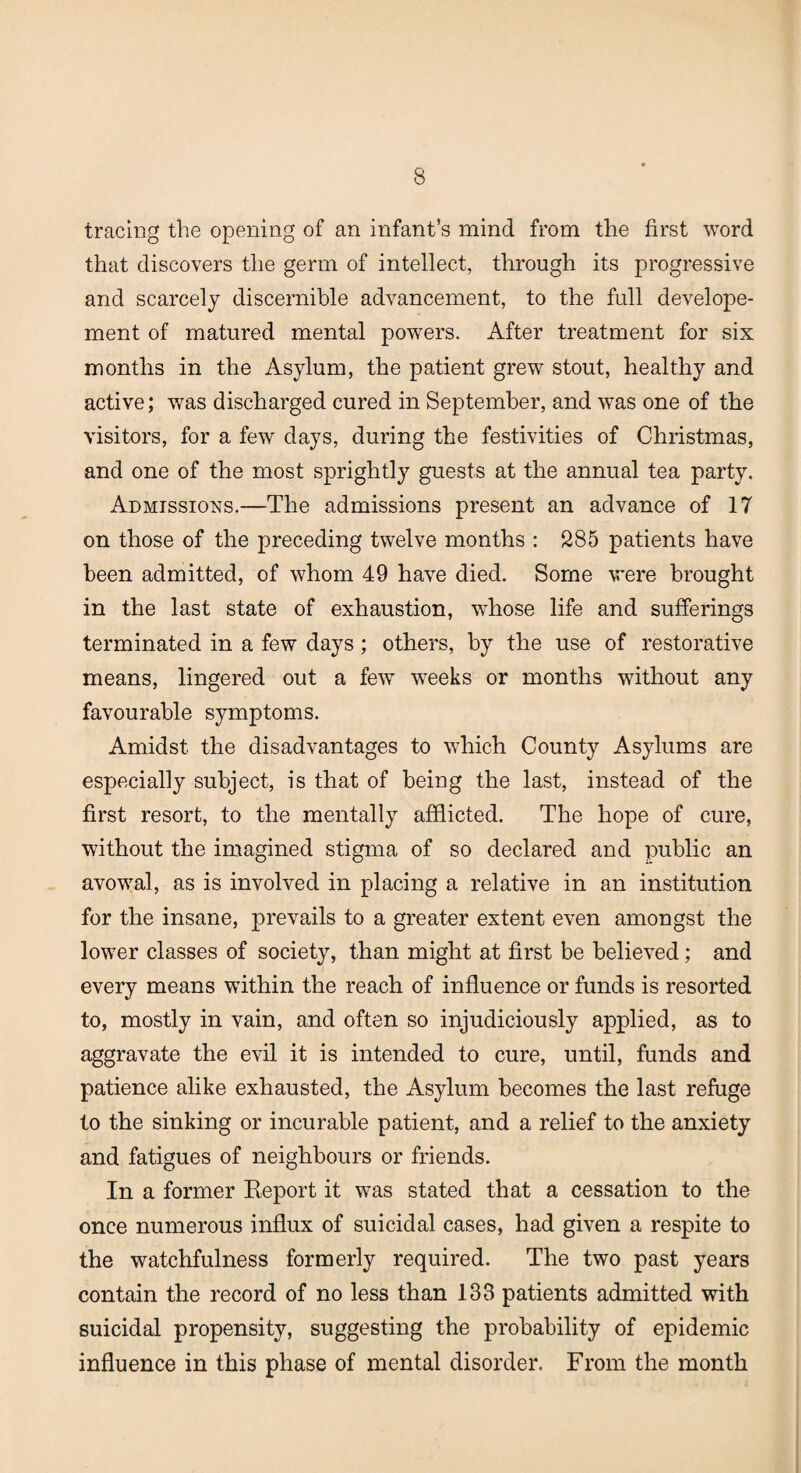 tracing the opening of an infant’s mind from the first word that discovers the germ of intellect, through its progressive and scarcely discernible advancement, to the full develope- ment of matured mental powers. After treatment for six months in the Asylum, the patient grew stout, healthy and active; was discharged cured in September, and was one of the visitors, for a few days, during the festivities of Christmas, and one of the most sprightly guests at the annual tea party. Admissions.—The admissions present an advance of 17 on those of the preceding twelve months : 285 patients have been admitted, of whom 49 have died. Some were brought in the last state of exhaustion, whose life and sufferings terminated in a few days; others, by the use of restorative means, lingered out a few weeks or months without any favourable symptoms. Amidst the disadvantages to which County Asylums are especially subject, is that of being the last, instead of the first resort, to the mentally afflicted. The hope of cure, without the imagined stigma of so declared and public an avowal, as is involved in placing a relative in an institution for the insane, prevails to a greater extent even amongst the lower classes of society, than might at first be believed; and every means within the reach of influence or funds is resorted to, mostly in vain, and often so injudiciously applied, as to aggravate the evil it is intended to cure, until, funds and patience alike exhausted, the Asylum becomes the last refuge to the sinking or incurable patient, and a relief to the anxiety and fatigues of neighbours or friends. In a former Report it was stated that a cessation to the once numerous influx of suicidal cases, had given a respite to the watchfulness formerly required. The two past years contain the record of no less than 133 patients admitted with suicidal propensity, suggesting the probability of epidemic influence in this phase of mental disorder. From the month