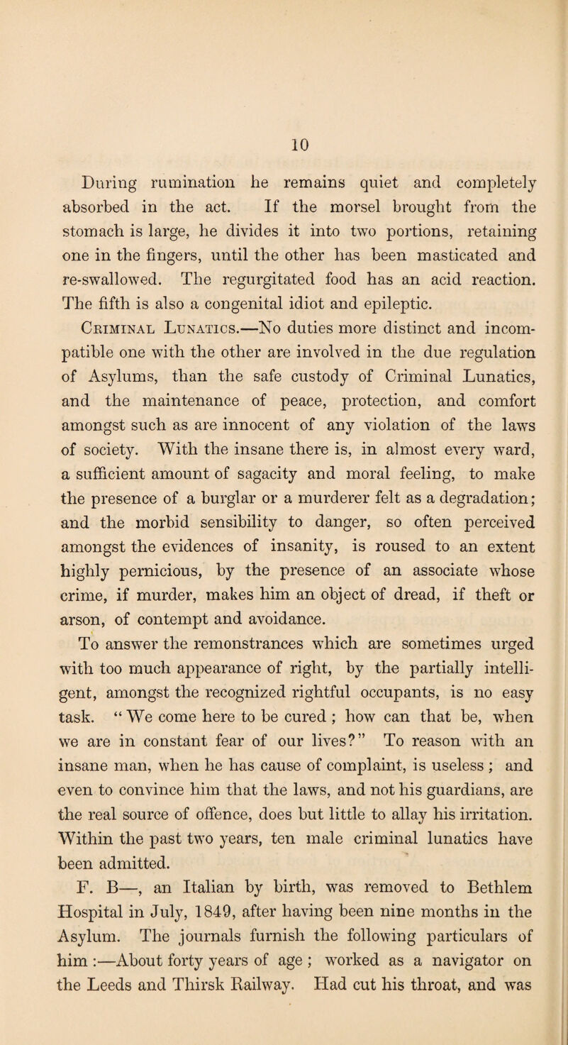 During rumination he remains quiet and completely absorbed in the act. If the morsel brought from the stomach is large, he divides it into two portions, retaining one in the fingers, until the other has been masticated and re-swallowed. The regurgitated food has an acid reaction. The fifth is also a congenital idiot and epileptic. Criminal Lunatics.—No duties more distinct and incom¬ patible one with the other are involved in the due regulation of Asylums, than the safe custody of Criminal Lunatics, and the maintenance of peace, protection, and comfort amongst such as are innocent of any violation of the lawTs of society. With the insane there is, in almost every ward, a sufficient amount of sagacity and moral feeling, to make the presence of a burglar or a murderer felt as a degradation; and the morbid sensibility to danger, so often perceived amongst the evidences of insanity, is roused to an extent highly pernicious, by the presence of an associate whose crime, if murder, makes him an object of dread, if theft or arson, of contempt and avoidance. To answer the remonstrances which are sometimes urged with too much appearance of right, by the partially intelli¬ gent, amongst the recognized rightful occupants, is no easy task. “ We come here to be cured ; how can that be, when we are in constant fear of our lives?” To reason with an insane man, when he has cause of complaint, is useless ; and even to convince him that the laws, and not his guardians, are the real source of offence, does but little to allay his irritation. Within the past two years, ten male criminal lunatics have been admitted. F. B—, an Italian by birth, was removed to Bethlem Hospital in July, 1849, after having been nine months in the Asylum. The journals furnish the following particulars of him :—About forty years of age ; worked as a navigator on the Leeds and Thirsk Railway. Had cut his throat, and was