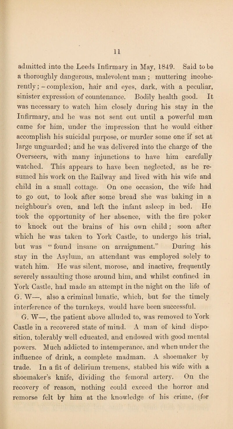 admitted into the Leeds Infirmary in May, 1849. Said to be a thoroughly dangerous, malevolent man ; muttering incohe¬ rentlycomplexion, hair and eyes, dark, with a peculiar, sinister expression of countenance. Bodily health good. It was necessary to watch him closely during his stay in the Infirmary, and he was not sent out until a powerful man came for him, under the impression that he would either accomplish his suicidal purpose, or murder some one if set at large unguarded; and he was delivered into the charge of the Overseers, with many injunctions to have him carefully watched. This appears to have been neglected, as he re¬ sumed his work on the Railway and lived with his wife and child in a small cottage. On one occasion, the wife had to go out, to look after some bread she was baking in a neighbour’s oven, and left the infant asleep in bed. He took the opportunity of her absence, with the fire poker to knock out the brains of his own child; soon after which he was taken to York Castle, to undergo his trial, but was “ found insane on arraignment.” During his stay in the Asylum, an attendant was employed solely to watch him. He was silent, morose, and inactive, frequently severely assaulting those around him, and whilst confined in York Castle, had made an attempt in the night on the life of G. W—, also a criminal lunatic, which, but for the timely interference of the turnkeys, would have been successful. G. W—, the patient above alluded to, was removed to York Castle in a recovered state of mind. A man of kind dispo¬ sition, tolerably well educated, and endowed with good mental powers. Much addicted to intemperance, and when under the influence of drink, a complete madman. A shoemaker by trade. In a fit of delirium tremens, stabbed his wife with a shoemaker’s knife, dividing the femoral artery. On the recovery of reason, nothing could exceed the horror and remorse felt by him at the knowledge of his crime, (for