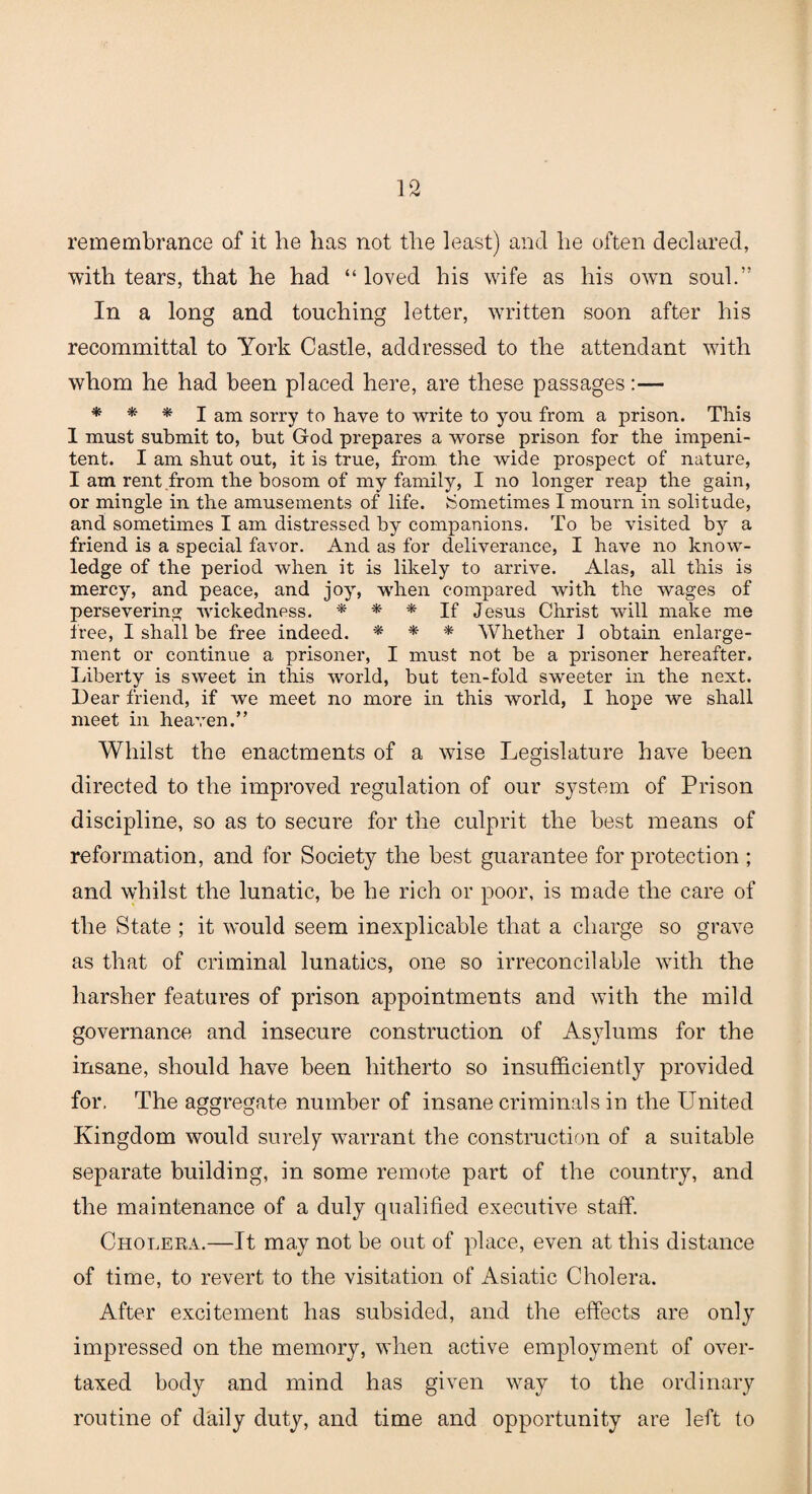 remembrance of it he has not the least) and he often declared, with tears, that he had “ loved his wife as his own soul.” In a long and touching letter, written soon after his recommittal to York Castle, addressed to the attendant with whom he had been placed here, are these passages:— * * * I am sorry to have to write to you from a prison. This I must submit to, but God prepares a worse prison for the impeni¬ tent. I am shut out, it is true, from the wide prospect of nature, I am rent from the bosom of my family, I no longer reap the gain, or mingle in the amusements of life. Sometimes I mourn in solitude, and sometimes I am distressed by companions. To be visited by a friend is a special favor. And as for deliverance, I have no know¬ ledge of the period when it is likely to arrive. Alas, all this is mercy, and peace, and joy, when compared with the wages of persevering wickedness. * * * If Jesus Christ will make me tree, I shall be free indeed. * * * Whether 1 obtain enlarge¬ ment or continue a prisoner, I must not be a prisoner hereafter. Liberty is sweet in this world, but ten-fold sweeter in the next. Lear friend, if we meet no more in this world, I hope we shall meet in heaven.” Whilst the enactments of a wise Legislature have been directed to the improved regulation of our system of Prison discipline, so as to secure for the culprit the best means of reformation, and for Society the best guarantee for protection ; and whilst the lunatic, be he rich or poor, is made the care of the State ; it would seem inexplicable that a charge so grave as that of criminal lunatics, one so irreconcilable with the harsher features of prison appointments and with the mild governance and insecure construction of Asylums for the insane, should have been hitherto so insufficiently provided for, The aggregate number of insane criminals in the LTnited Kingdom would surely warrant the construction of a suitable separate building, in some remote part of the country, and the maintenance of a duly qualified executive staff. Cholera.—It may not be out of place, even at this distance of time, to revert to the visitation of Asiatic Cholera. After excitement has subsided, and the effects are only impressed on the memory, when active employment of over¬ taxed body and mind has given way to the ordinary routine of daily duty, and time and opportunity are left to