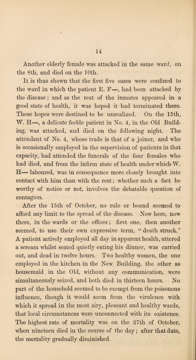 Another elderly female was attacked in the same ward, on the 8th, and died on the 10th. It is thus shown that the first five cases were confined to the ward in which the patient E. F—, had been attacked by the disease; and as the rest of the inmates appeared in a good state of health, it was hoped it had terminated there. These hopes were destined to be unrealized. On the 15th, W. H—, a delicate feeble patient in No. 4, in the Old Build¬ ing, was attacked, and died on the following night. The attendant of No. 4, whose trade is that of a joiner, and who is occasionally employed in the supervision of patients in that capacity, had attended the funerals of the four females who had died, and from the infirm state of health under which W. H—■ laboured, was in consequence more closely brought into contact with him than with the rest; whether such a fact be worthy of notice or not, involves the debatable question of contagion. After the 15th of October, no rule or bound seemed to afford any limit to the spread of the disease. Now here, now there, in the wards or the offices; first one, then another seemed, to use their own expressive term, “ death struck.” A patient actively employed all day in apparent health, uttered a scream whilst seated quietly eating his dinner, was carried out, and dead in twelve hours. Two healthy women, the one employed in the kitchen in the New Building, the other as housemaid in the Old, without any communication, were simultaneously seized, and both died in thirteen hours. No part of the household seemed to be exempt from the poisonous influence, though it would seem from the virulence with which it spread in the most airy, pleasant and healthy wards, that local circumstances were unconnected with its existence. The highest rate of mortality was on the 27th of October, when nineteen died in the course of the day ; after that date, the mortality gradually diminished.