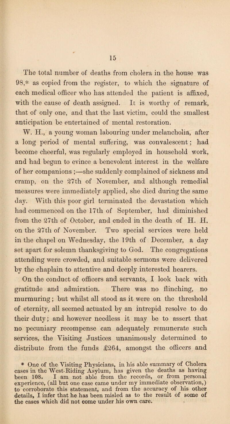 The total number of deaths from cholera in the house was 98,* as copied from the register, to which the signature of each medical officer who has attended the patient is affixed, with the cause of death assigned. It is worthy of remark, that of only one, and that the last victim, could the smallest anticipation be entertained of mental restoration. W. H., a young woman labouring under melancholia, after a long period of mental suffering, was convalescent; had become cheerful, was regularly employed in household work, and had begun to evince a benevolent interest in the welfare of her companions ;—she suddenly complained of sickness and cramp, on the 27th of November, and although remedial measures were immediately applied, she died during the same day. With this poor girl terminated the devastation which had commenced on the 17th of September, had diminished from the 27th of October, and ended in the death of H. H. on the 27th of November. Two special services were held in the chapel on Wednesday, the 19th of December, a day set apart for solemn thanksgiving to God. The congregations attending were crowded, and suitable sermons were delivered by the chaplain to attentive and deeply interested hearers. On the conduct of officers and servants, I look back with gratitude and admiration. There was no flinching, no murmuring; but whilst all stood as it were on the threshold of eternity, all seemed actuated by an intrepid resolve to do their duty; and however needless it may be to assert that no pecuniary recompense can adequately remunerate such services, the Visiting Justices unanimously determined to distribute from the funds T264, amongst the officers and * One of the Visiting Physicians, in his able summary of Cholera cases in the West-Riding Asylum, has given the deaths as having been 108. I am not able from the records, or from personal experience, (all but one case came under my immediate observation,) to corroborate this statement, and from the accuracy of his other details, I infer that he has been misled as to the result of some of the eases which did not come under his own care.