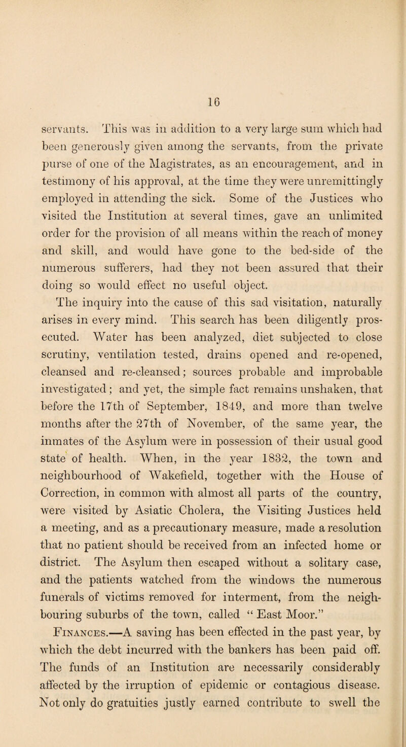 servants. This was in addition to a very large sum which had been generously given among the servants, from the private purse of one of the Magistrates, as an encouragement, and in testimony of his approval, at the time they were unremittingly employed in attending the sick. Some of the Justices who visited the Institution at several times, gave an unlimited order for the provision of all means within the reach of money and skill, and would have gone to the bed-side of the numerous sufferers, had they not been assured that their doing so would effect no useful object. The inquiry into the cause of this sad visitation, naturally arises in every mind. This search has been diligently pros¬ ecuted. Water has been analyzed, diet subjected to close scrutiny, ventilation tested, drains opened and re-opened, cleansed and re-cleansed; sources probable and improbable investigated; and yet, the simple fact remains unshaken, that before the 17th of September, 1849, and more than twelve months after the 27th of November, of the same year, the inmates of the Asylum were in possession of their usual good state of health. When, in the year 1832, the town and neighbourhood of Wakefield, together with the House of Correction, in common with almost all parts of the country, were visited by Asiatic Cholera, the Visiting Justices held a meeting, and as a precautionary measure, made a resolution that no patient should be received from an infected home or district. The Asylum then escaped without a solitary case, and the patients watched from the windows the numerous funerals of victims removed for interment, from the neigh¬ bouring suburbs of the town, called “ East Moor.” Finances.—A saving has been effected in the past year, by which the debt incurred with the bankers has been paid off. The funds of an Institution are necessarily considerably affected by the irruption of epidemic or contagious disease. Not only do gratuities justly earned contribute to swrell the