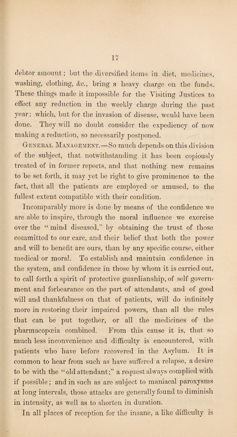 debtor amount; but the diversified items in diet, medicines, washing, clothing, &c., bring a heavy charge on the funds. These tilings made it impossible for the Visiting Justices to effect any reduction in the weekly charge during the past 3rear; which, but for the invasion of disease, would have been done. They will no doubt consider the expediency of now making a reduction, so necessarily postponed. General Management.—So much depends on this division of the subject, that notwithstanding it has been copiously treated of in former reports, and that nothing new remains to be set forth, it may yet be right to give prominence to the fact, that all the patients are employed or amused, to the fullest extent compatible with their condition. Incomparably more is done bv means of the confidence we are able to inspire, through the moral influence we exercise over the “ mind diseased,” by obtaining the trust of those committed to our care, and their belief that both the power and will to benefit are ours, than by any specific course, either medical or moral. To establish and maintain confidence in the system, and confidence in those by whom it is carried out, to call forth a spirit of protective guardianship, of self govern¬ ment and forbearance on the part of attendants, and of good will and thankfulness on that of patients, will do infinitely more in restoring their impaired powers, than all the rules that can be put together, or all the medicines of the pharmacopoeia combined. From this cause it is, that so much less inconvenience and difficulty is encountered, with patients who have before recovered in the Asylum. It is common to hear from such as have suffered a relapse, a desire to be with the “old attendant;” a request always complied with if possible; and in such as are subject to maniacal paroxysms at long intervals, those attacks are generally found to diminish in intensit}r, as well as to shorten in duration. In all places of reception for the insane, a like difficulty is