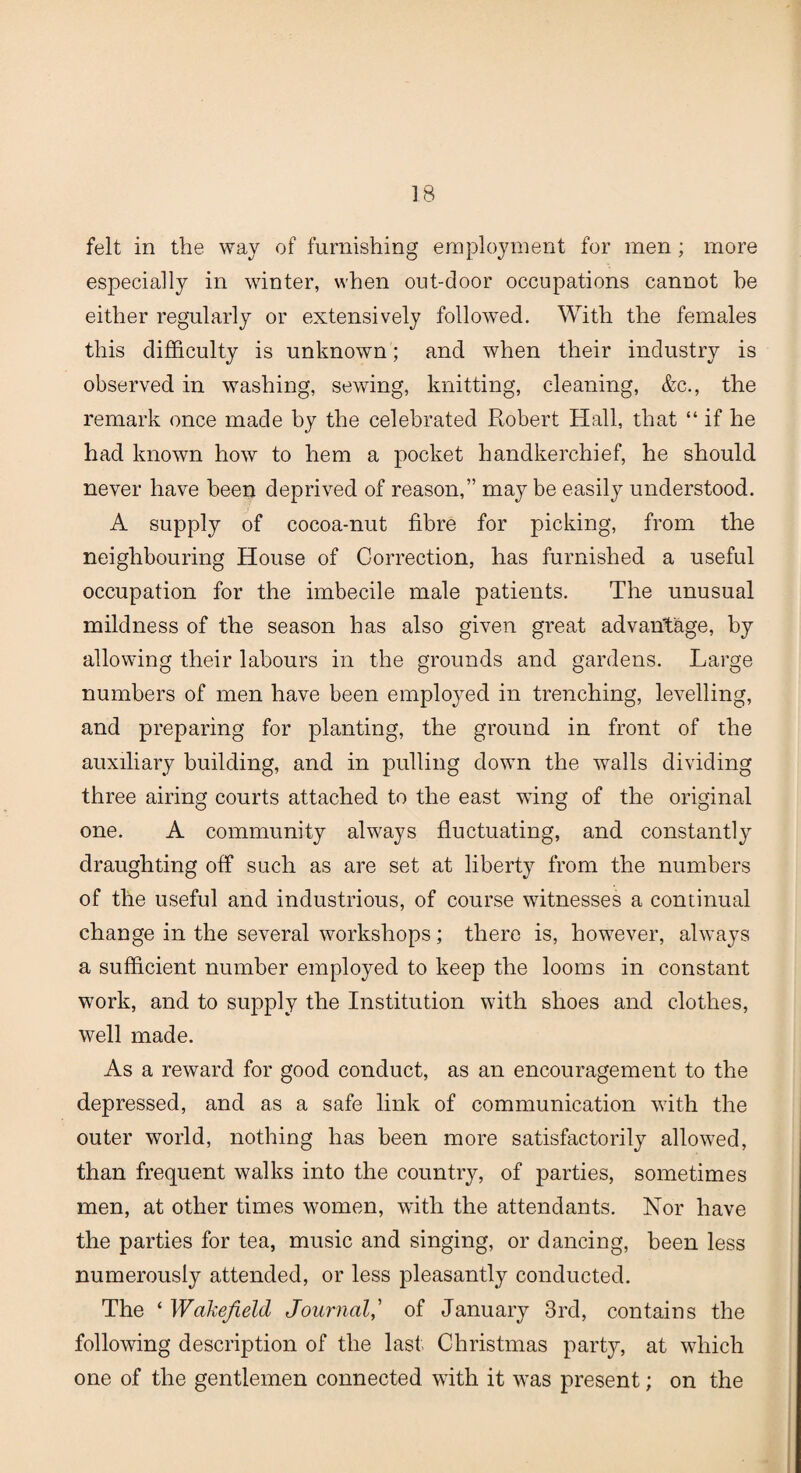 felt in the way of furnishing employment for men; more especially in winter, when out-door occupations cannot he either regularly or extensively followed. With the females this difficulty is unknown; and when their industry is observed in washing, sewing, knitting, cleaning, &c., the remark once made by the celebrated Robert Hall, that “ if he had known how to hem a pocket handkerchief, he should never have been deprived of reason,” may be easily understood. A supply of cocoa-nut fibre for picking, from the neighbouring House of Correction, has furnished a useful occupation for the imbecile male patients. The unusual mildness of the season has also given great advantage, by allowing their labours in the grounds and gardens. Large numbers of men have been employed in trenching, levelling, and preparing for planting, the ground in front of the auxiliary building, and in pulling down the walls dividing three airing courts attached to the east wing of the original one. A community always fluctuating, and constantly draughting off such as are set at liberty from the numbers of the useful and industrious, of course witnesses a continual change in the several workshops; there is, however, always a sufficient number employed to keep the looms in constant work, and to supply the Institution with shoes and clothes, well made. As a reward for good conduct, as an encouragement to the depressed, and as a safe link of communication with the outer world, nothing has been more satisfactorily allowed, than frequent walks into the country, of parties, sometimes men, at other times women, with the attendants. Nor have the parties for tea, music and singing, or dancing, been less numerously attended, or less pleasantly conducted. The ‘ Wakefield Journal,’ of January 3rd, contains the following description of the last Christmas party, at which one of the gentlemen connected with it was present; on the