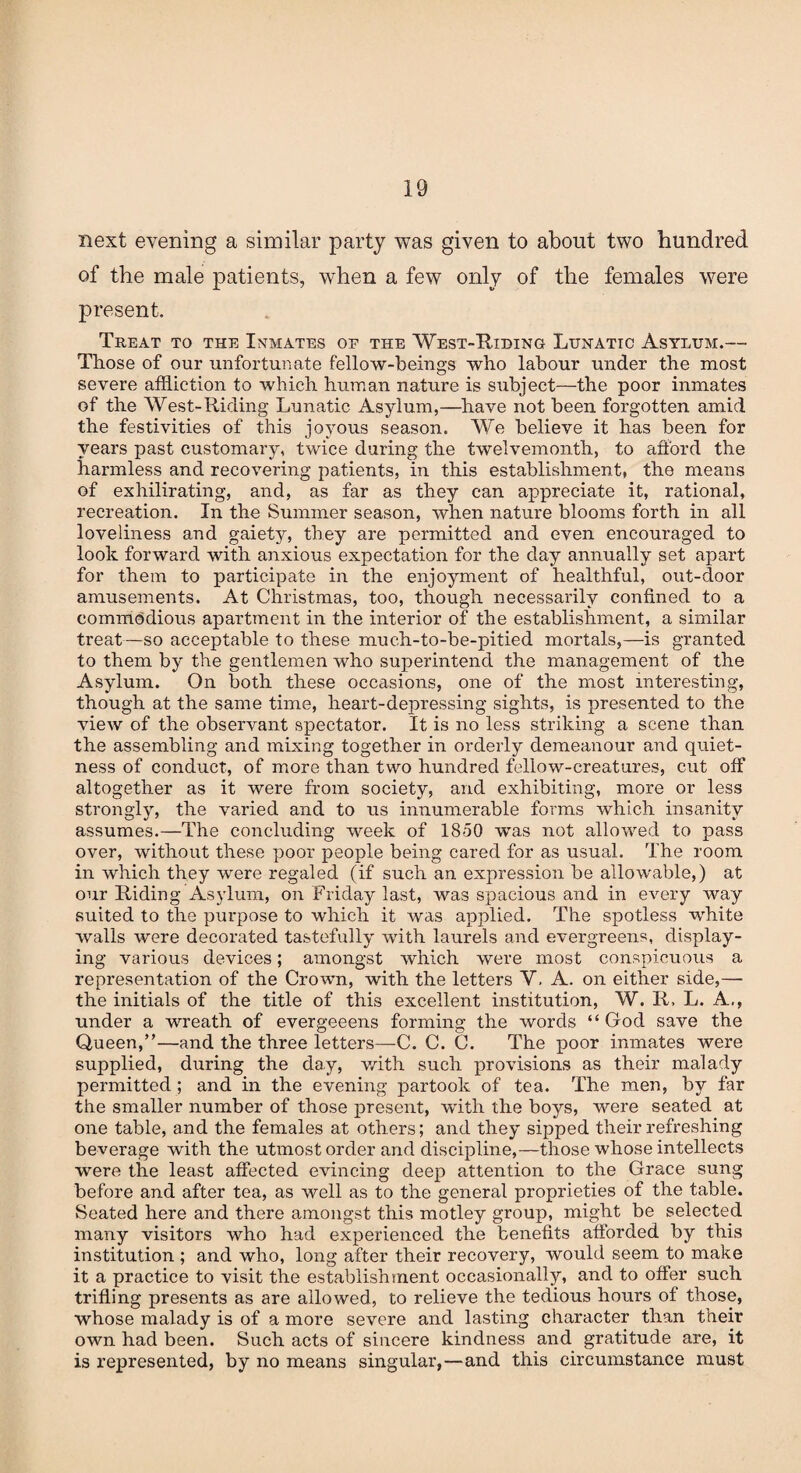next evening a similar party was given to about two hundred of the male patients, wdien a few only of the females were present. Treat to the Inmates op the West-Riding Lunatic Asylum.— Those of our unfortunate fellow-beings who labour under the most severe affliction to which human nature is subject—the poor inmates of the West-Riding Lunatic Asylum,—have not been forgotten amid the festivities of this joyous season. We believe it has been for years past customary, twice during the twelvemonth, to afford the harmless and recovering patients, in this establishment, the means of exhilirating, and, as far as they can appreciate it, rational, recreation. In the Summer season, when nature blooms forth in all loveliness and gaiety, they are permitted and even encouraged to look forward with anxious expectation for the day annually set apart for them to participate in the enjoyment of healthful, out-door amusements. At Christmas, too, though necessarily confined to a commodious apartment in the interior of the establishment, a similar treat —so acceptable to these much-to-be-pitied mortals,—is granted to them by the gentlemen who superintend the management of the Asylum. On both these occasions, one of the most interesting, though at the same time, heart-depressing sights, is presented to the view of the observant spectator. It is no less striking a scene than the assembling and mixing together in orderly demeanour and quiet¬ ness of conduct, of more than two hundred fellow-creatures, cut off altogether as it were from society, and exhibiting, more or less strongly, the varied and to us innumerable forms which insanity assumes.—The concluding week of 1850 was not allowed to pass over, without these poor people being cared for as usual. The room in which they were regaled (if such an expression be allowable,) at our Riding Asylum, on Friday last, was spacious and in every way suited to the purpose to which it was applied. The spotless white walls were decorated tastefully with laurels and evergreens, display¬ ing various devices; amongst which were most conspicuous a representation of the Crown, with the letters Y. A. on either side,— the initials of the title of this excellent institution, W. R. L. A., under a wreath of evergeeens forming the words “God save the Queen,”—and the three letters—C. C. C. The poor inmates were supplied, during the day, with such provisions as their malady permitted ; and in the evening partook of tea. The men, by far the smaller number of those present, with the boys, were seated at one table, and the females at others; and they sipped their refreshing beverage with the utmost order and discipline,—those whose intellects were the least affected evincing deep attention to the Grace sung before and after tea, as well as to the general proprieties of the table. Seated here and there amongst this motley group, might be selected many visitors who had experienced the benefits afforded by this institution ; and who, long after their recovery, would seem to make it a practice to visit the establishment occasionally, and to offer such trifling presents as are allowed, to relieve the tedious hours of those, whose malady is of a more severe and lasting character than their own had been. Such acts of sincere kindness and gratitude are, it is represented, by no means singular,—and this circumstance must