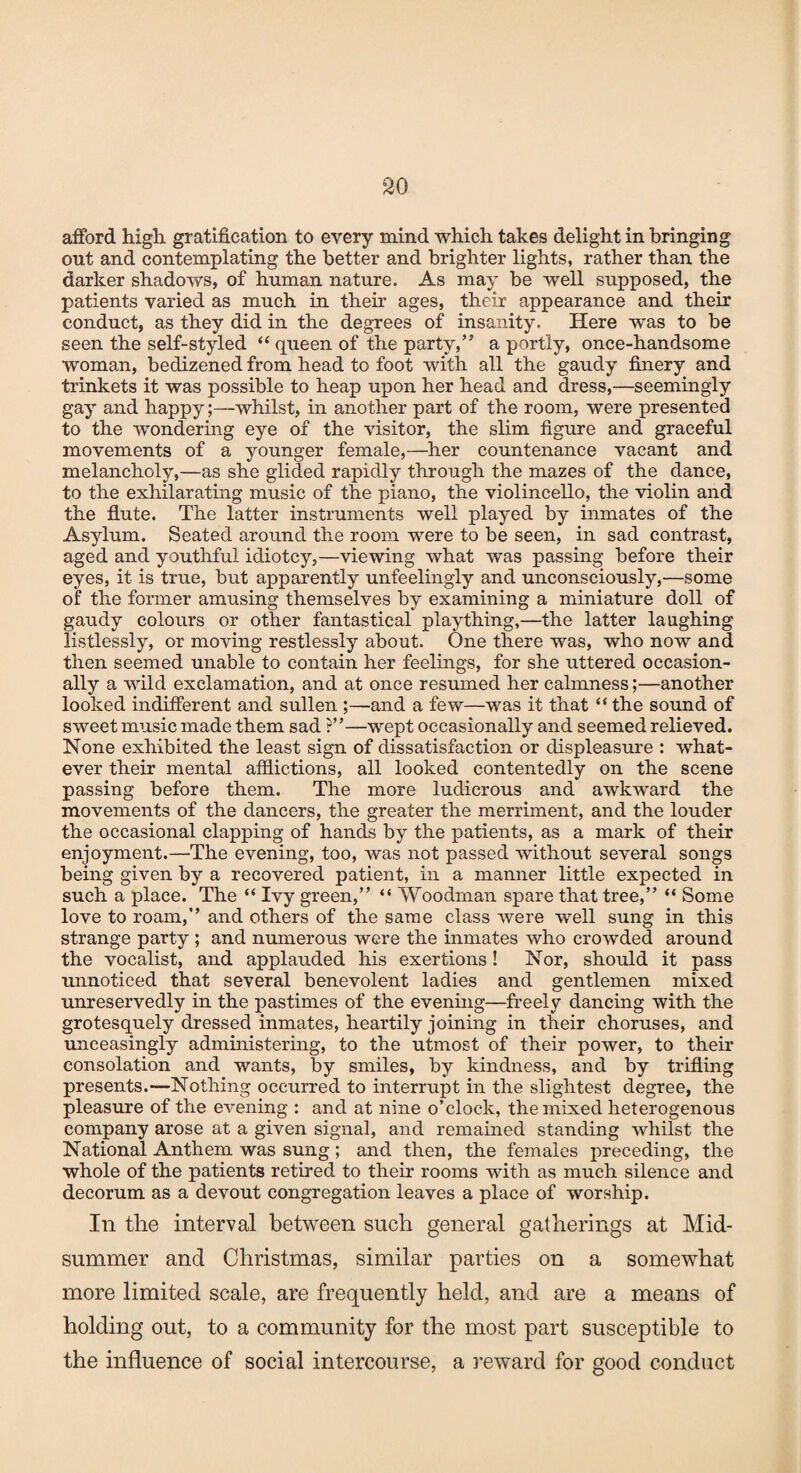 afford high gratification to every mind which takes delight in bringing out and contemplating the better and brighter lights, rather than the darker shadows, of human nature. As may be well supposed, the patients varied as much in their ages, their appearance and their conduct, as they did in the degrees of insanity. Here was to be seen the self-styled “ queen of the party,” a portly, once-handsome woman, bedizened from head to foot with all the gaudy finery and trinkets it was possible to heap upon her head and dress,—seemingly gay and happy;—whilst, in another part of the room, were presented to the wondering eye of the visitor, the slim figure and graceful movements of a younger female,—her countenance vacant and melancholy,—as she glided rapidly through the mazes of the dance, to the exhilarating music of the piano, the violincello, the violin and the flute. The latter instruments well played by inmates of the Asylum. Seated around the room were to be seen, in sad contrast, aged and youthful idiotcy,—viewing what was passing before their eyes, it is true, but apparently unfeelingly and unconsciously,—some of the former amusing themselves by examining a miniature doll of gaudy colours or other fantastical plaything,—the latter laughing listlessly, or moving restlessly about. One there was, who now and then seemed unable to contain her feelings, for she uttered occasion¬ ally a wild exclamation, and at once resumed her calmness;—another looked indifferent and sullen ;—and a few—was it that “ the sound of sweet music made them sad ?”—wept occasionally and seemed relieved. None exhibited the least sign of dissatisfaction or displeasure : what¬ ever their mental afflictions, all looked contentedly on the scene passing before them. The more ludicrous and awkward the movements of the dancers, the greater the merriment, and the louder the occasional clapping of hands by the patients, as a mark of their enjoyment.—The evening, too, was not passed without several songs being given by a recovered patient, in a manner little expected in such a place. The “ Ivy green,” “ Woodman spare that tree,” “ Some love to roam,” and others of the same class were well sung in this strange party ; and numerous were the inmates who crowded around the vocalist, and applauded his exertions! Nor, should it pass unnoticed that several benevolent ladies and gentlemen mixed unreservedly in the pastimes of the evening—freely dancing with the grotesquely dressed inmates, heartily joining in their choruses, and unceasingly administering, to the utmost of their power, to their consolation and wants, by smiles, by kindness, and by trifling presents.—Nothing occurred to interrupt in the slightest degree, the pleasure of the evening : and at nine o’clock, the mixed heterogenous company arose at a given signal, and remained standing whilst the National Anthem was sung; and then, the females preceding, the whole of the patients retired to their rooms with as much silence and decorum as a devout congregation leaves a place of worship. In the interval between such general gatherings at Mid¬ summer and Christmas, similar parties on a somewhat more limited scale, are frequently held, and are a means of holding out, to a community for the most part susceptible to the influence of social intercourse, a reward for good conduct