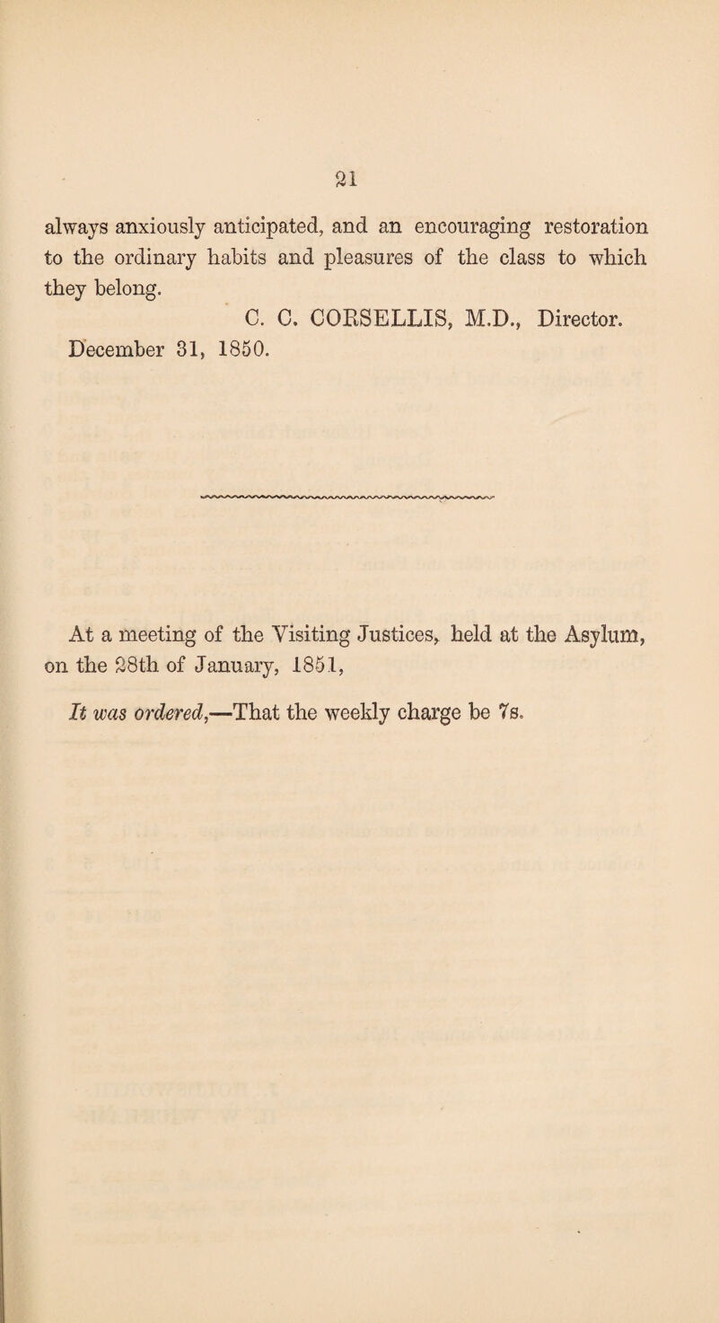 always anxiously anticipated, and an encouraging restoration to the ordinary habits and pleasures of the class to which they belong. C. 0. CORSELLIS, M.D., Director. December 31, 1850. At a meeting of the Visiting Justices,, held at the Asylum, on the 28th of January, 1851, It was ordered,—That the weekly charge be 7s.