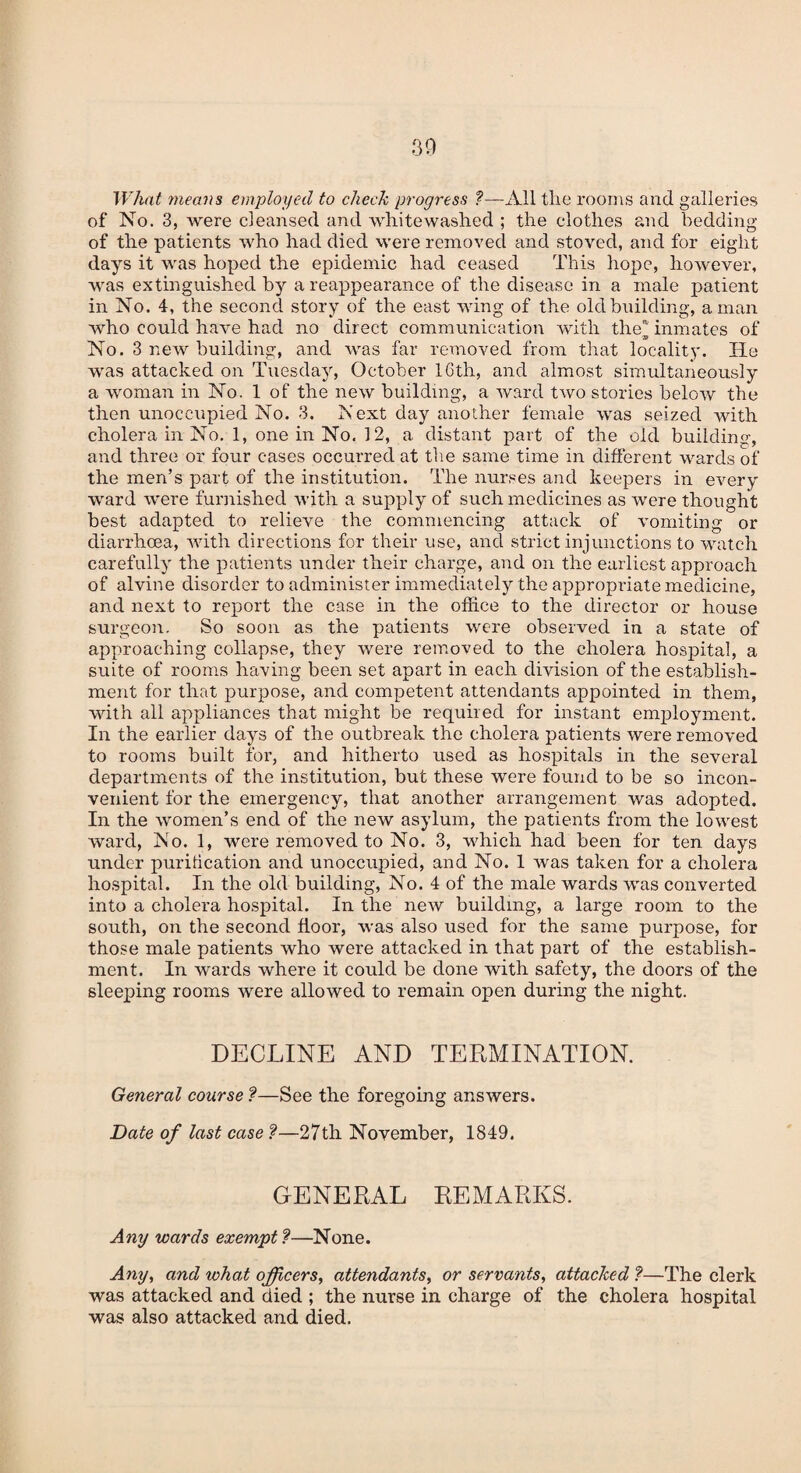 What means employed to check progress ?—All the rooms and galleries of No. 3, were cleansed and white washed ; the clothes and bedding of the patients who had died were removed and stoved, and for eight days it was hoped the epidemic had ceased This hope, however, was extinguished by a reappearance of the disease in a male patient in No. 4, the second story of the east wing of the old building, a man who could have had no direct communication with the11 inmates of TS No. 3 new building, and was far removed from that locality. He was attacked on Tuesday, October 16th, and almost simultaneously a woman in No. 1 of the new building, a ward two stories below the then unoccupied No. 3. Next day another female was seized with cholera in No. 1, one in No. 12, a distant part of the old building, and three or four cases occurred at the same time in different wards of the men’s part of the institution. The nurses and keepers in every ward were furnished with a supply of such medicines as were thought best adapted to relieve the commencing attack of vomiting or diarrhoea, with directions for their use, and strict injunctions to watch carefully the patients under their charge, and on the earliest approach of alvine disorder to administer immediately the appropriate medicine, and next to report the case in the office to the director or house surgeon. So soon as the patients were observed in a state of approaching collapse, they were removed to the cholera hospital, a suite of rooms having been set apart in each division of the establish¬ ment for that purpose, and competent attendants appointed in them, with all appliances that might be required for instant employment. In the earlier days of the outbreak the cholera patients were removed to rooms built for, and hitherto used as hospitals in the several departments of the institution, but these were found to be so incon¬ venient for the emergency, that another arrangement was adopted. In the women’s end of the new asylum, the patients from the lowest ward, No. 1, were removed to No. 3, which had been for ten days under purification and unoccupied, and No. 1 was taken for a cholera hospital. In the old building, No. 4 of the male wards was converted into a cholera hospital. In the new building, a large room to the south, on the second floor, was also used for the same purpose, for those male patients who were attacked in that part of the establish¬ ment. In wards where it could be done with safety, the doors of the sleeping rooms were allowed to remain open during the night. DECLINE AND TERMINATION. General course ?—See the foregoing answers. Date of last case ?—27th November, 1849. GENERAL REMARKS. Any wards exempt ?—None. Any, and wha,t officers, attendants, or servants, attacked ?—The clerk was attacked and died ; the nurse in charge of the cholera hospital was also attacked and died.