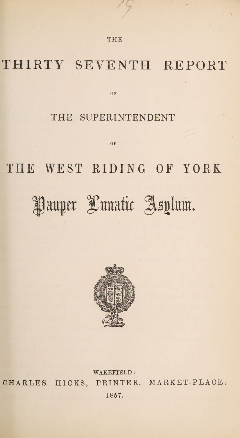 THE THIRTY SEVENTH REPORT OF THE SUPERINTENDENT THE WEST RIDING OF YORK WAKEFIELD: CHARLES HICKS, PRINTER, MARKET-PLACE. J85T.