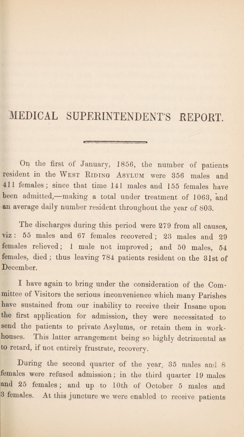 MEDICAL SUPERINTENDENT’S REPORT. 8? On the first of January, 1856, the number of patients resident in the West Biding Asylum were 356 males and 411 females; since that time 141 males and 155 females have been admitted,—making a total under treatment of 1063, and an average daily number resident throughout the year of 803. The discharges during this period were 279 from all causes, viz : 55 males and 67 females recovered; 23 males and 29 females relieved; 1 male not improved; and 50 males, 54 females, died; thus leaving 784 patients resident on the 31st of December. I have again to bring under the consideration of the Com¬ mittee of Visitors the serious inconvenience which many Parishes have sustained from our inability to receive their Insane upon the first application for admission, they were necessitated to send the patients to private Asylums, or retain them in work- houses, This latter arrangement being so highly detrimental as to retard, if not entirely frustrate, recovery. During the second quarter of the year, 35 males and 8 females were refused admission; in the third quarter 19 males and 25 females; and up to 10th of October 5 males and