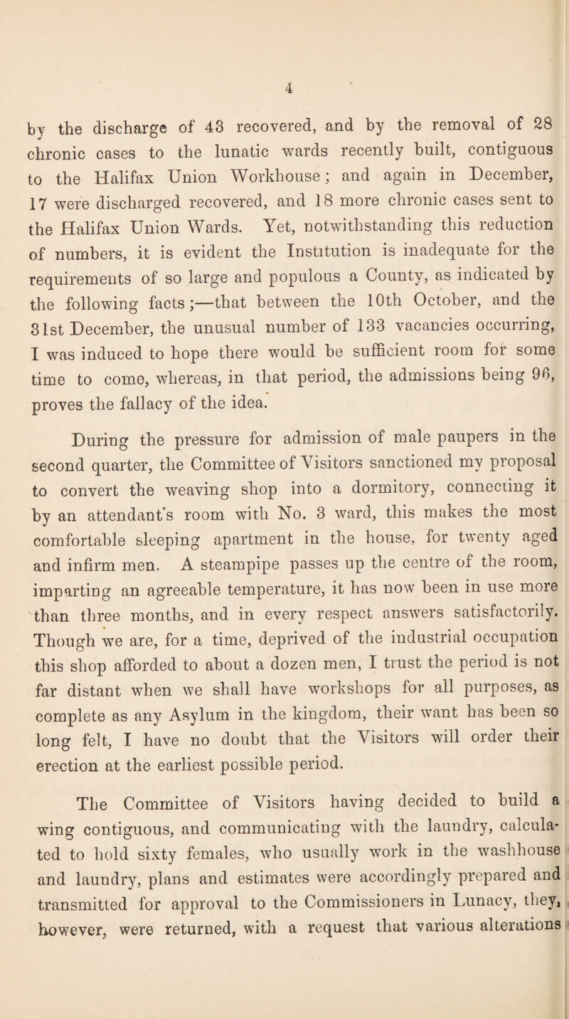 by the discharge of 48 recovered, and by the removal of 28 chronic cases to the lunatic wards recently built, contiguous to the Halifax Union Workhouse; and again in December, 17 were discharged recovered, and 18 more chronic cases sent to the Halifax Union Wards. Yet, notwithstanding this reduction of numbers, it is evident the Institution is inadequate for the requirements of so large and populous a County, as indicated by the following facts;—that between the 10th October, and the 31st December, the unusual number of 133 vacancies occurring, I was induced to hope there w-ould be sufficient room for some time to come, whereas, in that period, the admissions being 96, proves the fallacy of the idea. During the pressure for admission of male paupers in the second quarter, the Committee of Visitors sanctioned my proposal to convert the weaving shop into a dormitory, connecting it by an attendant’s room with No. 3 ward, this makes the most comfortable sleeping apartment in the house, for twenty aged and infirm men. A steampipe passes up the centre oi the room, imparting an agreeable temperature, it has now been in use more than three months, and in every respect answers satisfactorily. Though we are, for a time, deprived of the industrial occupation this shop afforded to about a dozen men, I trust the period is not far distant when we shall have workshops for all purposes, as complete as any Asylum in the kingdom, their want has been so long felt, I have no doubt that the Visitors will order their erection at the earliest possible period. The Committee of Visitors having decided to build a wing contiguous, and communicating with the laundry, calcula¬ ted to hold sixty females, who usually work in the washhouse and laundry, plans and estimates were accordingly prepared and transmitted for approval to the Commissioners in Lunacy, they, however, were returned, with a request that various alterations