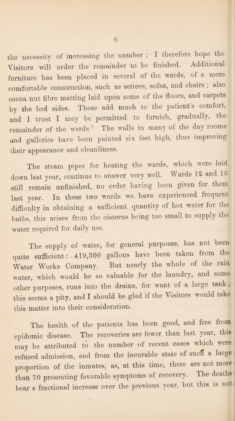 the necessity of increasing the number ; I therefore hope the Visitors will order the remainder to he finished. Additional furniture has been placed in several of the wards, of a more comfortable construction, such as settees, sofas, and chairs , also cocoa nut fibre matting laid upon some of the floors, and carpets by the bed sides. These add much to the patients comfort, and I trust I may be permitted to furoish, gradually, the remainder of the wards.' The walls in many of the day rooms and galleries have been painted six feet high, thus improving their appearance and -cleanliness. The steam pipes for heating the wards, which were laid down last year, continue to answer very well. Wards 12 and 16 still remain unfinished, no order having been grven for them last year. In these two wards we have experienced frequent difficulty in obtaining a sufficient quantity of hot water for the baths, this arises from the cisterns being too small to supply the water required for daily use. The supply of water, for general purposes, has not been quite sufficient: ■ 419,800 gallons have been taken from the Water Works Company. But nearly the whole of the ram water, which would be so valuable for the laundry, and some other purposes, runs into the drains, for want of a huge tank, this seems a pity, and I should be glad if the Visitors would take this matter into their consideration. The health of the patients has been good, and free from epidemic disease. The recoveries are fewer than last year, this may be attributed to the number of recent cases which were refused admission, and from the incurable state of suctf a large proportion of the inmates, as, at this time, there are not more than 70 presenting favorable symptoms of recovery. The deaths bear a fractional increase over the previous year, but this is not